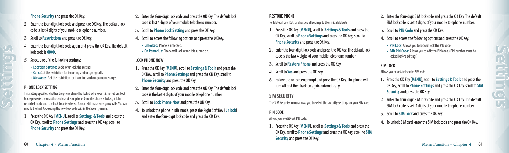 Phone Security and press the OK Key.2.   Enter the four-digit lock code and press the OK Key. The default lock code is last 4 digits of your mobile telephone number.3.   Scroll to Restrictions and press the OK Key.4.   Enter the four-digit lock code again and press the OK Key. The default lock code is 0000.5.   Select one of the following settings:•    Location Setting: Locks or unlock the setting.•    Calls: Set the restriction for incoming and outgoing calls.•    Messages: Set the restriction for incoming and outgoing messages.PHONE LOCK SETTING        This setting specifies whether the phone should be locked whenever it is turned on. Lock Mode prevents the unauthorized use of your phone. Once the phone is locked, it is in restricted mode until the Lock Code is entered. You can still make emergency calls. You can modify the Lock Code using the new Lock code within the Security menu.1.   Press the OK Key [MENU], scroll to Settings &amp; Tools and press the OK Key, scroll to Phone Settings and press the OK Key, scroll to Phone Security and press the OK Key.2.   Enter the four-digit lock code and press the OK Key. The default lock code is last 4 digits of your mobile telephone number.3.   Scroll to Phone Lock Setting and press the OK Key.4.   Scroll to access the following options and press the OK Key.•    Unlocked: Phone is unlocked.•    On Power Up: Phone will lock when it is turned on.LOCK PHONE NOW1.   Press the OK Key [MENU], scroll to Settings &amp; Tools and press the OK Key, scroll to Phone Settings and press the OK Key, scroll to Phone Security and press the OK Key.2.   Enter the four-digit lock code and press the OK Key. The default lock code is the last 4 digits of your mobile telephone number.3.   Scroll to Lock Phone Now and press the OK Key.4.   To unlock the phone in idle mode, press the Right Soft Key [Unlock] and enter the four-digit lock code and press the OK Key.60       Chapter 4 − Menu FunctionSettingsRESTORE PHONE                  To delete all User Data and restore all settings to their initial defaults:1.   Press the OK Key [MENU], scroll to Settings &amp; Tools and press the OK Key, scroll to Phone Settings and press the OK Key, scroll to Phone Security and press the OK Key.2.   Enter the four-digit lock code and press the OK Key. The default lock code is the last 4 digits of your mobile telephone number.3.   Scroll to Restore Phone and press the OK Key.4.   Scroll to Yes and press the OK Key. 5.   Follow the on-screen prompt and press the OK Key. The phone will turn off and then back on again automatically.SIM SECURITY                                  The SIM Security menu allows you to select the security settings for your SIM card.PIN CODE                       Allows you to edit/lock PIN code:1.   Press the OK Key [MENU], scroll to Settings &amp; Tools and press the OK Key, scroll to Phone Settings and press the OK Key, scroll to SIM Security and press the OK Key.2.   Enter the four-digit SIM lock code and press the OK Key. The default SIM lock code is last 4 digits of your mobile telephone number.3.   Scroll to PIN Code and press the OK Key.4.   Scroll to access the following options and press the OK Key.•    PIN Lock: Allows you to lock/unlock the PIN code.•    Edit PIN Code: Allows you to edit the PIN code. (PIN number must be locked before editing.)SIM LOCK                      Allows you to lock/unlock the SIM code.1.   Press the OK Key [MENU], scroll to Settings &amp; Tools and press the OK Key, scroll to Phone Settings and press the OK Key, scroll to SIM Security and press the OK Key.2.   Enter the four-digit SIM lock code and press the OK Key. The default SIM lock code is last 4 digits of your mobile telephone number.3.   Scroll to SIM Lock and press the OK Key.4.   To unlock SIM card, enter the SIM lock code and press the OK Key.Menu Function − Chapter 4       61Settings