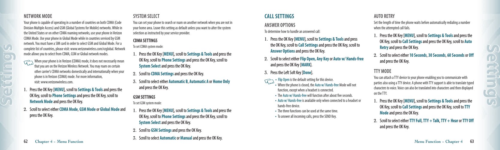 NETWORK MODE                                  Your phone is capable of operating in a number of countries on both CDMA (Code Division Multiple Access) and GSM (Global Systems for Mobile) networks. While in the United States or on other CDMA roaming networks, use your phone in Verizon CDMA Mode. Use your phone in Global Mode while in countries serviced by GSM network. You must have a SIM card in order to select GSM and Global Mode. For a complete list of countries, please visit: www.verizonwireless.com/vzglobal. Network mode allows you to select from CDMA, GSM or Global network modes.   When your phone is in Verizon (CDMA) mode, it does not necessarily mean that you are on the Verizon Wireless Network. You may roam on certain other carrier’s CDMA networks domestically and internationally when your phone is in Verizon (CDMA) mode. For more information,  visit: www.verizonwireless.com.1.   Press the OK Key [MENU], scroll to Settings &amp; Tools and press the OK Key, scroll to Phone Settings and press the OK Key, scroll to Network Mode and press the OK Key.2.    Scroll to select either CDMA Mode, GSM Mode or Global Mode and press the OK Key.SYSTEM SELECT                                  You can set your phone to search or roam on another network when you are not in your home area. Leave this setting as default unless you want to alter the system selection as instructed by your service provider.CDMA SETTINGS                       To set CDMA system mode:1.   Press the OK Key [MENU], scroll to Settings &amp; Tools and press the OK Key, scroll to Phone Settings and press the OK Key, scroll to System Select and press the OK Key.2.   Scroll to CDMA Settings and press the OK Key.3.    Scroll to select either Automatic B, Automatic A or Home Only and press the OK Key.GSM SETTINGS                       To set GSM system mode:1.   Press the OK Key [MENU], scroll to Settings &amp; Tools and press the OK Key, scroll to Phone Settings and press the OK Key, scroll to System Select and press the OK Key.2.   Scroll to GSM Settings and press the OK Key.3.    Scroll to select Automatic or Manual and press the OK Key.62       Chapter 4 − Menu FunctionSettingsCALL SETTINGS                            ANSWER OPTIONS                             To determine how to handle an answered call:1.   Press the OK Key [MENU], scroll to Settings &amp; Tools and press the OK Key, scroll to Call Settings and press the OK Key, scroll to Answer Options and press the OK Key. 2.   Scroll to select either Flip Open, Any Key or Auto w/ Hands-free and press the OK Key [MARK].3.  Press the Left Soft Key [Done].   •    Flip Open is the default setting for this device.•   When the phone is closed, the Auto w/ Hands-free Mode will not  function, except when a headset is connected.•   The Auto w/ Hands-free will function after about five seconds. •   Auto w/ Hands-free is available only when connected to a headset or hands-free device.  •   The three functions can be used at the same time. •   To answer all incoming calls, press the SEND Key. AUTO RETRY                                        Set the length of time the phone waits before automatically redialing a number when the attempted call fails.1.   Press the OK Key [MENU], scroll to Settings &amp; Tools and press the OK Key, scroll to Call Settings and press the OK Key, scroll to Auto Retry and press the OK Key.2.    Scroll to select either 10 Seconds, 30 Seconds, 60 Seconds or Off and press the OK Key.TTY MODE                                             You can attach a TTY device to your phone enabling you to communicate with  parties also using a TTY device. A phone with TTY support is able to translate typed characters to voice. Voice can also be translated into characters and then displayed on the TTY.1.   Press the OK Key [MENU], scroll to Settings &amp; Tools and press the OK Key, scroll to Call Settings and press the OK Key, scroll to TTY Mode and press the OK Key.2.    Scroll to select either TTY Full, TTY + Talk, TTY + Hear or TTY Off and press the OK Key.   Menu Function − Chapter 4       63Settings