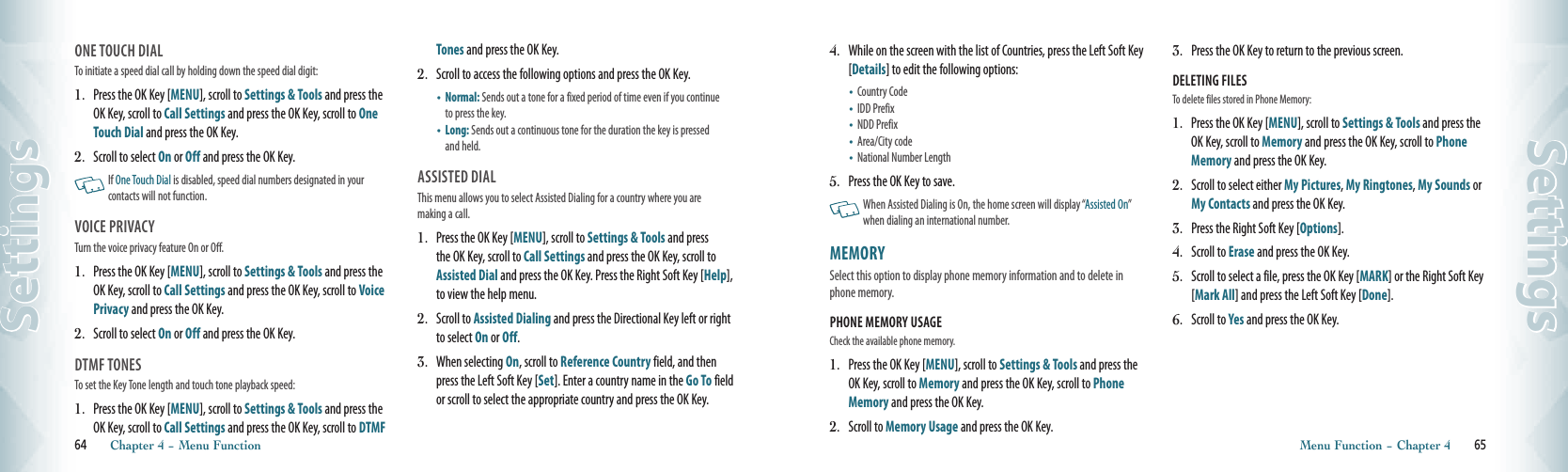 ONE TOUCH DIAL                               To initiate a speed dial call by holding down the speed dial digit:1.   Press the OK Key [MENU], scroll to Settings &amp; Tools and press the  OK Key, scroll to Call Settings and press the OK Key, scroll to One Touch Dial and press the OK Key.2.   Scroll to select On or Off and press the OK Key.   If One Touch Dial is disabled, speed dial numbers designated in your contacts will not function.VOICE PRIVACY                                   Turn the voice privacy feature On or Off.1.   Press the OK Key [MENU], scroll to Settings &amp; Tools and press the OK Key, scroll to Call Settings and press the OK Key, scroll to Voice Privacy and press the OK Key.2.     Scroll to select On or Off and press the OK Key.DTMF TONES                                        To set the Key Tone length and touch tone playback speed:1.   Press the OK Key [MENU], scroll to Settings &amp; Tools and press the OK Key, scroll to Call Settings and press the OK Key, scroll to DTMF Tones and press the OK Key.2.    Scroll to access the following options and press the OK Key.•    Normal: Sends out a tone for a fixed period of time even if you continue to press the key.•    Long: Sends out a continuous tone for the duration the key is pressed and held.ASSISTED DIAL                                        This menu allows you to select Assisted Dialing for a country where you are  making a call.1.   Press the OK Key [MENU], scroll to Settings &amp; Tools and press the OK Key, scroll to Call Settings and press the OK Key, scroll to Assisted Dial and press the OK Key. Press the Right Soft Key [Help], to view the help menu.2.   Scroll to Assisted Dialing and press the Directional Key left or right to select On or Off.3.   When selecting On, scroll to Reference Country field, and then press the Left Soft Key [Set]. Enter a country name in the Go To field or scroll to select the appropriate country and press the OK Key.64       Chapter 4 − Menu FunctionSettings4.   While on the screen with the list of Countries, press the Left Soft Key [Details] to edit the following options:•   Country Code•   IDD Prefix•   NDD Prefix•   Area/City code•   National Number Length5.   Press the OK Key to save.   When Assisted Dialing is On, the home screen will display “Assisted On” when dialing an international number. MEMORY                                        Select this option to display phone memory information and to delete in phone memory.PHONE MEMORY USAGE                                                      Check the available phone memory.1.   Press the OK Key [MENU], scroll to Settings &amp; Tools and press the OK Key, scroll to Memory and press the OK Key, scroll to Phone Memory and press the OK Key.2.   Scroll to Memory Usage and press the OK Key.3.   Press the OK Key to return to the previous screen. DELETING FILES                                             To delete files stored in Phone Memory:1.   Press the OK Key [MENU], scroll to Settings &amp; Tools and press the OK Key, scroll to Memory and press the OK Key, scroll to Phone Memory and press the OK Key.2.   Scroll to select either My Pictures, My Ringtones, My Sounds or My Contacts and press the OK Key.3.   Press the Right Soft Key [Options].4.   Scroll to Erase and press the OK Key.5.   Scroll to select a file, press the OK Key [MARK] or the Right Soft Key [Mark All] and press the Left Soft Key [Done].6.   Scroll to Yes and press the OK Key. Menu Function − Chapter 4       65Settings
