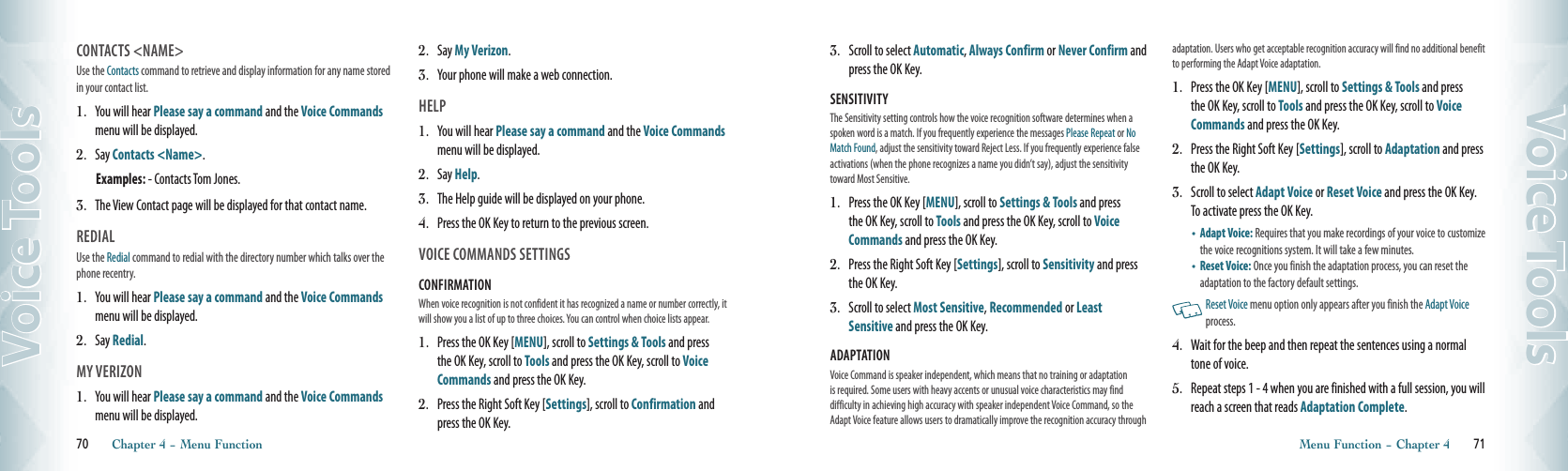 CONTACTS &lt;NAME&gt;Use the Contacts command to retrieve and display information for any name stored in your contact list.1.  You will hear Please say a command and the Voice Commands menu will be displayed.2.   Say Contacts &lt;Name&gt;.Examples: - Contacts Tom Jones.3.    The View Contact page will be displayed for that contact name. REDIALUse the Redial command to redial with the directory number which talks over the phone recentry.  1.  You will hear Please say a command and the Voice Commands menu will be displayed.2.   Say Redial.     MY VERIZON1.  You will hear Please say a command and the Voice Commands menu will be displayed.2.   Say My Verizon.  3.    Your phone will make a web connection.HELP1.  You will hear Please say a command and the Voice Commands menu will be displayed.2.   Say Help.  3.   The Help guide will be displayed on your phone. 4.   Press the OK Key to return to the previous screen.VOICE COMMANDS SETTINGSCONFIRMATION When voice recognition is not confident it has recognized a name or number correctly, it will show you a list of up to three choices. You can control when choice lists appear.1.   Press the OK Key [MENU], scroll to Settings &amp; Tools and press the OK Key, scroll to Tools and press the OK Key, scroll to Voice Commands and press the OK Key.2.   Press the Right Soft Key [Settings], scroll to Confirmation and press the OK Key.70       Chapter 4 − Menu FunctionVoice Tools3.   Scroll to select Automatic, Always Confirm or Never Confirm and press the OK Key.SENSITIVITY The Sensitivity setting controls how the voice recognition software determines when a spoken word is a match. If you frequently experience the messages Please Repeat or No Match Found, adjust the sensitivity toward Reject Less. If you frequently experience false activations (when the phone recognizes a name you didn’t say), adjust the sensitivity toward Most Sensitive.1.   Press the OK Key [MENU], scroll to Settings &amp; Tools and press the OK Key, scroll to Tools and press the OK Key, scroll to Voice Commands and press the OK Key.2.   Press the Right Soft Key [Settings], scroll to Sensitivity and press the OK Key.3.   Scroll to select Most Sensitive, Recommended or Least Sensitive and press the OK Key.ADAPTATION Voice Command is speaker independent, which means that no training or adaptation is required. Some users with heavy accents or unusual voice characteristics may find difficulty in achieving high accuracy with speaker independent Voice Command, so the Adapt Voice feature allows users to dramatically improve the recognition accuracy through adaptation. Users who get acceptable recognition accuracy will find no additional benefit to performing the Adapt Voice adaptation.1.   Press the OK Key [MENU], scroll to Settings &amp; Tools and press the OK Key, scroll to Tools and press the OK Key, scroll to Voice Commands and press the OK Key.2.   Press the Right Soft Key [Settings], scroll to Adaptation and press the OK Key.3.   Scroll to select Adapt Voice or Reset Voice and press the OK Key.  To activate press the OK Key. •    Adapt Voice: Requires that you make recordings of your voice to customize the voice recognitions system. It will take a few minutes.•    Reset Voice: Once you finish the adaptation process, you can reset the adaptation to the factory default settings.   Reset Voice menu option only appears after you finish the Adapt Voice process. 4.   Wait for the beep and then repeat the sentences using a normal tone of voice.5.   Repeat steps 1 - 4 when you are finished with a full session, you will reach a screen that reads Adaptation Complete.Menu Function − Chapter 4       71Voice Tools