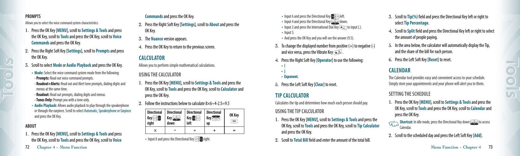 PROMPTS Allows you to select the voice command system characteristics.1.   Press the OK Key [MENU], scroll to Settings &amp; Tools and press the OK Key, scroll to Tools and press the OK Key, scroll to Voice Commands and press the OK Key.2.   Press the Right Soft Key [Settings], scroll to Prompts and press the OK Key.3.   Scroll to select Mode or Audio Playback and press the OK Key.•   Mode: Select the voice command system mode from the following:  - Prompts: Read out voice command prompts. -  Readout+Alerts: Read out and Alert tone prompts, dialing digits and menus at the same time.- Readout: Read out prompts, dialing digits and menus.  - Tones Only: Prompt you with a tone only. •    Audio Playback: Allows audio playback to play through the speakerphone or through the earpiece. Scroll to select Automatic, Speakerphone or Earpiece and press the OK Key.ABOUT 1.   Press the OK Key [MENU], scroll to Settings &amp; Tools and press the OK Key, scroll to Tools and press the OK Key, scroll to Voice Commands and press the OK Key.2.   Press the Right Soft Key [Settings], scroll to About and press the OK Key.3.   The Nuance version appears.4.   Press the OK Key to return to the previous screen.CALCULATOR                           Allows you to perform simple mathematical calculations.USING THE CALCULATOR 1.  Press the OK Key [MENU], scroll to Settings &amp; Tools and press the OK Key, scroll to Tools and press the OK Key, scroll to Calculator and press the OK Key. 2.  Follow the instructions below to calculate 8×6÷4-2.5=9.5Directional Key   right Directional Key   downDirectional Key   leftDirectional Key   upOK Key  ×  ÷ + =•    Input 8 and press the Directional Key   right.72       Chapter 4 − Menu FunctionTools•    Input 6 and press the Directional Key   left.•    Input 4 and press the Directional Key   down.•    Input 2 and press the International Dial Key   to input (.).•    Input 5.•    And press the OK Key and you will see the answer (9.5).3.  To change the displayed number from positive (+) to negative (-) and vice versa, press the Vibrate Key   .4.  Press the Right Soft Key [Operator] to use the following: •  ( •  ) •    Exponent.5.  Press the Left Soft Key [Clear] to reset. TIP CALCULATOR                                 Calculates the tip and determines how much each person should pay.  USING THE TIP CALCULATOR 1.  Press the OK Key [MENU], scroll to Settings &amp; Tools and press the OK Key, scroll to Tools and press the OK Key, scroll to Tip Calculator and press the OK Key.2.   Scroll to Total Bill field and enter the amount of the total bill.3.   Scroll to Tip(%) field and press the Directional Key left or right to select Tip Percentage.4.   Scroll to Split field and press the Directional Key left or right to select the amount of people paying.5.   In the area below, the calculator will automatically display the Tip, and the share of the bill for each person.6.  Press the Left Soft Key [Reset] to reset. CALENDAR                               The Calendar tool provides easy and convenient access to your schedule. Simply store your appointments and your phone will alert you to them.SETTING THE SCHEDULE 1.  Press the OK Key [MENU], scroll to Settings &amp; Tools and press the OK Key, scroll to Tools and press the OK Key, scroll to Calendar and press the OK Key.   Shortcut: In idle mode, press the Directional Key down   to access Calendar.2.   Scroll to the scheduled day and press the Left Soft Key [Add].Menu Function − Chapter 4       73Tools