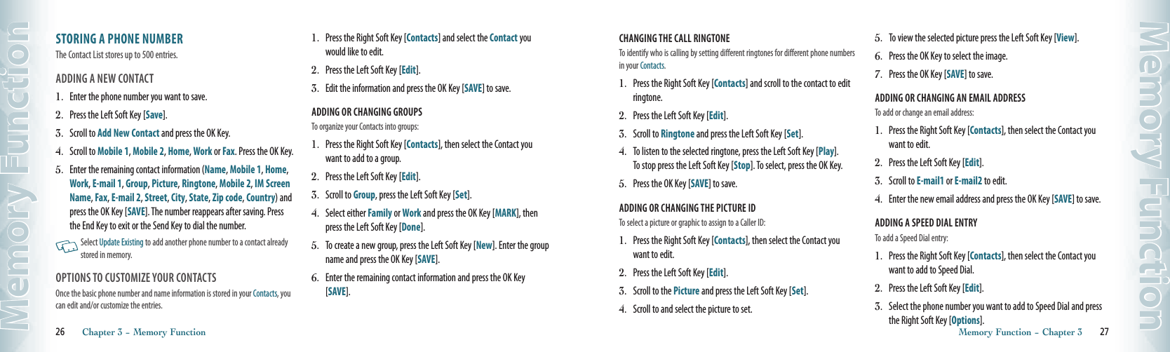 STORING A PHONE NUMBERThe Contact List stores up to 500 entries. ADDING A NEW CONTACT 1.   Enter the phone number you want to save.2.   Press the Left Soft Key [Save].3.   Scroll to Add New Contact and press the OK Key.4.   Scroll to Mobile 1, Mobile 2, Home, Work or Fax. Press the OK Key. 5.   Enter the remaining contact information (Name, Mobile 1, Home, Work, E-mail 1, Group, Picture, Ringtone, Mobile 2, IM Screen Name, Fax, E-mail 2, Street, City, State, Zip code, Country) and press the OK Key [SAVE]. The number reappears after saving. Press the End Key to exit or the Send Key to dial the number.   Select Update Existing to add another phone number to a contact already stored in memory. OPTIONS TO CUSTOMIZE YOUR CONTACTSOnce the basic phone number and name information is stored in your Contacts, you can edit and/or customize the entries.1.   Press the Right Soft Key [Contacts] and select the Contact you would like to edit.2.   Press the Left Soft Key [Edit].  3.   Edit the information and press the OK Key [SAVE] to save.ADDING OR CHANGING GROUPSTo organize your Contacts into groups:1.   Press the Right Soft Key [Contacts], then select the Contact you want to add to a group.2.   Press the Left Soft Key [Edit].  3.   Scroll to Group, press the Left Soft Key [Set].   4.   Select either Family or Work and press the OK Key [MARK], then press the Left Soft Key [Done]. 5.   To create a new group, press the Left Soft Key [New]. Enter the group name and press the OK Key [SAVE].6.   Enter the remaining contact information and press the OK Key [SAVE].26       Chapter 3 − Memory FunctionMemory FunctionCHANGING THE CALL RINGTONETo identify who is calling by setting different ringtones for different phone numbers in your Contacts.1.   Press the Right Soft Key [Contacts] and scroll to the contact to edit ringtone.2.   Press the Left Soft Key [Edit].  3.   Scroll to Ringtone and press the Left Soft Key [Set].   4.   To listen to the selected ringtone, press the Left Soft Key [Play].  To stop press the Left Soft Key [Stop]. To select, press the OK Key. 5.   Press the OK Key [SAVE] to save.ADDING OR CHANGING THE PICTURE IDTo select a picture or graphic to assign to a Caller ID:1.   Press the Right Soft Key [Contacts], then select the Contact you want to edit.2.   Press the Left Soft Key [Edit].  3.   Scroll to the Picture and press the Left Soft Key [Set].   4.   Scroll to and select the picture to set.  5.   To view the selected picture press the Left Soft Key [View].   6.   Press the OK Key to select the image.   7.   Press the OK Key [SAVE] to save.ADDING OR CHANGING AN EMAIL ADDRESSTo add or change an email address:1.   Press the Right Soft Key [Contacts], then select the Contact you want to edit.2.   Press the Left Soft Key [Edit].  3.   Scroll to E-mail1 or E-mail2 to edit.  4.   Enter the new email address and press the OK Key [SAVE] to save.  ADDING A SPEED DIAL ENTRYTo add a Speed Dial entry:1.   Press the Right Soft Key [Contacts], then select the Contact you want to add to Speed Dial.2.   Press the Left Soft Key [Edit].  3.   Select the phone number you want to add to Speed Dial and press the Right Soft Key [Options].   Memory Function − Chapter 3       27Memory Function