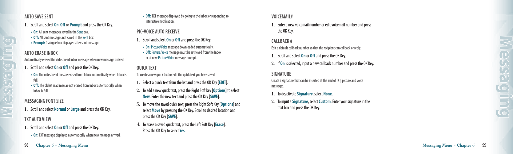 AUTO SAVE SENT                                        1.   Scroll and select On, Off or Prompt and press the OK Key.•  On: All sent messages saved in the Sent box.    •  Off: All sent messages not saved in the Sent box.  •  Prompt:  Dialogue box displayed after sent message.AUTO ERASE INBOX                                       Automatically erased the oldest read inbox message when new message arrived.1.   Scroll and select On or Off and press the OK Key.•   On: The oldest read messae erased from Inbox automatically when Inbox is full. •   Off: The oldest read messae not erased from Inbox automatically when Inbox is full.MESSAGING FONT SIZE                               1.   Scroll and select Normal or Large and press the OK Key.TXT AUTO VIEW                               1.   Scroll and select On or Off and press the OK Key.•  On: TXT message displayed automatically when new message arrived. •   Off: TXT message displayed by going to the Inbox or responding to  interactive notification.PIC-VOICE AUTO RECEIVE              1.   Scroll and select On or Off and press the OK Key.•  On: Picture/Voice message downloaded automatically.   •   Off: Picture/Voice message must be retrieved from the Inbox  or at new Picture/Voice message prompt.qUICK TEXT                                       To create a new quick text or edit the quick text you have saved:1.   Select a quick text from the list and press the OK Key [EDIT]. 2.   To add a new quick text, press the Right Soft key [Options] to select New. Enter the new text and press the OK Key [SAVE]. 3.   To move the saved quick text, press the Right Soft Key [Options] and select Move by pressing the OK Key. Scroll to desired location and press the OK Key [SAVE]. 4.   To erase a saved quick text, press the Left Soft Key [Erase].  Press the OK Key to select Yes.98       Chapter 6 − Messaging MenuMessagingVOICEMAIL#                                      1.   Enter a new voicemail number or edit voicemail number and press the OK Key.CALLBACK #                                      Edit a default callback number so that the recipient can callback or reply.1.   Scroll and select On or Off and press the OK Key.2.   If On is selected, input a new callback number and press the OK Key.SIGNATURE                                     Create a signature that can be inserted at the end of TXT, picture and voice  messages.1.   To deactivate Signature, select None.2.   To input a Signature, select Custom. Enter your signature in the text box and press the OK Key.Messaging Menu − Chapter 6       99Messaging