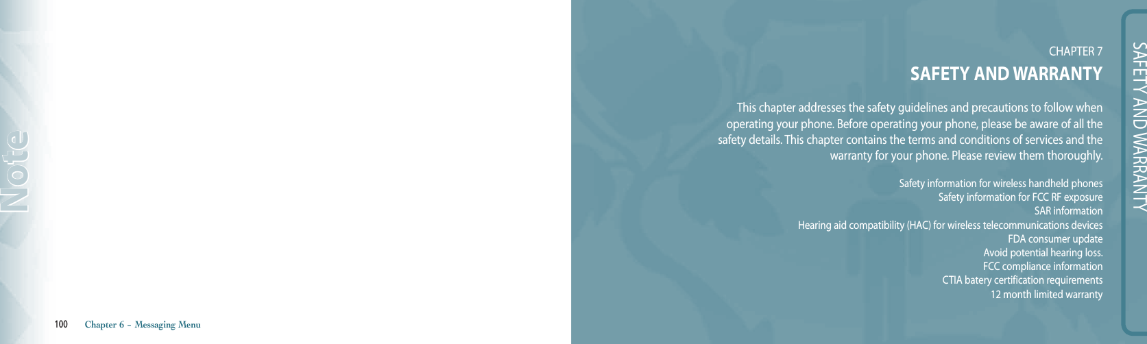 100       Chapter 6 − Messaging MenuNoteSAFETY AND WARRANTYCHAPTER 7SAFETY AND WARRANTYThis chapter addresses the safety guidelines and precautions to follow when  operating your phone. Before operating your phone, please be aware of all the  safety details. This chapter contains the terms and conditions of services and the  warranty for your phone. Please review them thoroughly.Safety information for wireless handheld phonesSafety information for FCC RF exposureSAR informationHearing aid compatibility (HAC) for wireless telecommunications devicesFDA consumer updateAvoid potential hearing loss.FCC compliance informationCTIA batery certification requirements12 month limited warranty