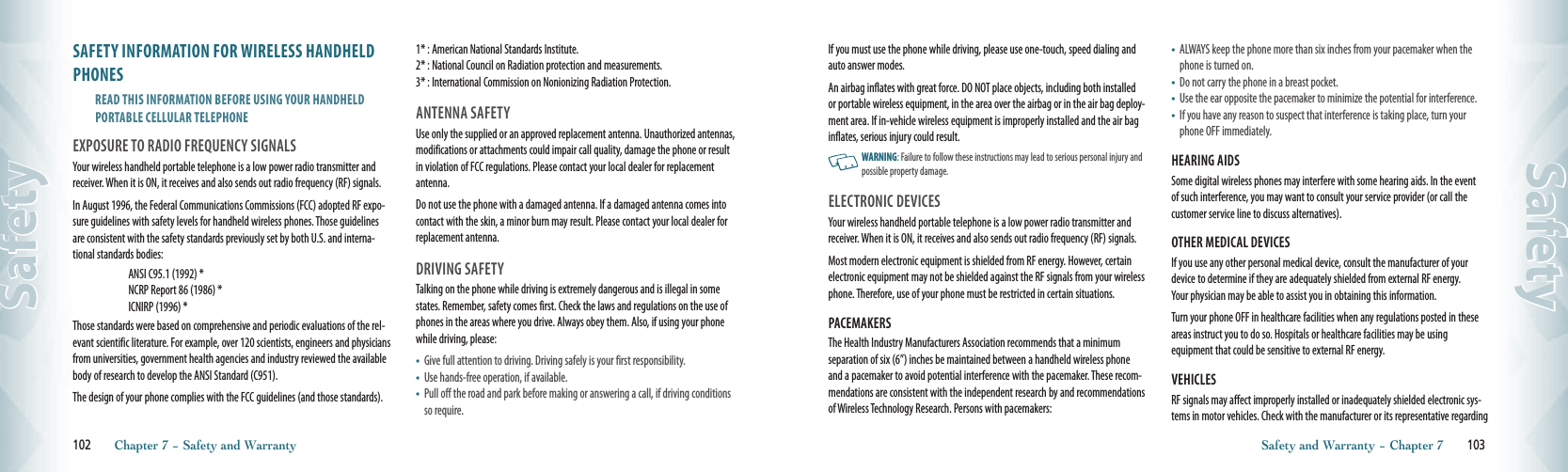 SAFETY INFORMATION FOR WIRELESS HANDHELD PHONESREAD THIS INFORMATION BEFORE USING YOUR HANDHELD  PORTABLE CELLULAR TELEPHONEEXPOSURE TO RADIO FREqUENCY SIGNALSYour wireless handheld portable telephone is a low power radio transmitter and receiver. When it is ON, it receives and also sends out radio frequency (RF) signals.In August 1996, the Federal Communications Commissions (FCC) adopted RF expo-sure guidelines with safety levels for handheld wireless phones. Those guidelines are consistent with the safety standards previously set by both U.S. and interna-tional standards bodies:ANSI C95.1 (1992) *NCRP Report 86 (1986) *ICNIRP (1996) *Those standards were based on comprehensive and periodic evaluations of the rel-evant scientific literature. For example, over 120 scientists, engineers and physicians from universities, government health agencies and industry reviewed the availablebody of research to develop the ANSI Standard (C951).    The design of your phone complies with the FCC guidelines (and those standards).1* : American National Standards Institute.     2* : National Council on Radiation protection and measurements.   3* : International Commission on Nonionizing Radiation Protection.ANTENNA SAFETYUse only the supplied or an approved replacement antenna. Unauthorized antennas, modifications or attachments could impair call quality, damage the phone or result in violation of FCC regulations. Please contact your local dealer for replacementantenna.Do not use the phone with a damaged antenna. If a damaged antenna comes into contact with the skin, a minor burn may result. Please contact your local dealer for replacement antenna.DRIVING SAFETYTalking on the phone while driving is extremely dangerous and is illegal in some states. Remember, safety comes first. Check the laws and regulations on the use of phones in the areas where you drive. Always obey them. Also, if using your phone while driving, please:•    Give full attention to driving. Driving safely is your first responsibility.•    Use hands-free operation, if available.•    Pull off the road and park before making or answering a call, if driving conditions so require.102       Chapter 7 − Safety and WarrantySafetyIf you must use the phone while driving, please use one-touch, speed dialing and auto answer modes. An airbag inflates with great force. DO NOT place objects, including both installed or portable wireless equipment, in the area over the airbag or in the air bag deploy-ment area. If in-vehicle wireless equipment is improperly installed and the air bag inflates, serious injury could result.   WARNING: Failure to follow these instructions may lead to serious personal injury and possible property damage.ELECTRONIC DEVICESYour wireless handheld portable telephone is a low power radio transmitter and receiver. When it is ON, it receives and also sends out radio frequency (RF) signals.Most modern electronic equipment is shielded from RF energy. However, certain electronic equipment may not be shielded against the RF signals from your wireless phone. Therefore, use of your phone must be restricted in certain situations.PACEMAKERSThe Health Industry Manufacturers Association recommends that a minimum separation of six (6”) inches be maintained between a handheld wireless phone and a pacemaker to avoid potential interference with the pacemaker. These recom-mendations are consistent with the independent research by and recommendations of Wireless Technology Research. Persons with pacemakers:•    ALWAYS keep the phone more than six inches from your pacemaker when the phone is turned on.•    Do not carry the phone in a breast pocket.•    Use the ear opposite the pacemaker to minimize the potential for interference.•    If you have any reason to suspect that interference is taking place, turn your phone OFF immediately.HEARING AIDSSome digital wireless phones may interfere with some hearing aids. In the event of such interference, you may want to consult your service provider (or call the customer service line to discuss alternatives).OTHER MEDICAL DEVICESIf you use any other personal medical device, consult the manufacturer of your device to determine if they are adequately shielded from external RF energy.  Your physician may be able to assist you in obtaining this information.Turn your phone OFF in healthcare facilities when any regulations posted in these areas instruct you to do so. Hospitals or healthcare facilities may be using    equipment that could be sensitive to external RF energy.VEHICLESRF signals may affect improperly installed or inadequately shielded electronic sys-tems in motor vehicles. Check with the manufacturer or its representative regarding Safety and Warranty − Chapter 7       103Safety