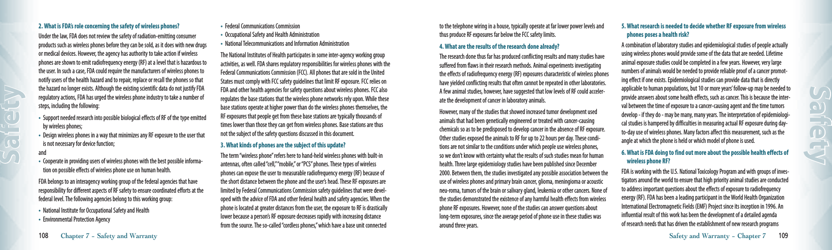 2. What is FDA’s role concerning the safety of wireless phones?Under the law, FDA does not review the safety of radiation-emitting consumer products such as wireless phones before they can be sold, as it does with new drugs or medical devices. However, the agency has authority to take action if wireless phones are shown to emit radiofrequency energy (RF) at a level that is hazardous to the user. In such a case, FDA could require the manufacturers of wireless phones to notify users of the health hazard and to repair, replace or recall the phones so that the hazard no longer exists. Although the existing scientific data do not justify FDA regulatory actions, FDA has urged the wireless phone industry to take a number of steps, including the following:•    Support needed research into possible biological effects of RF of the type emitted by wireless phones;•    Design wireless phones in a way that minimizes any RF exposure to the user that is not necessary for device function;and•    Cooperate in providing users of wireless phones with the best possible informa-tion on possible effects of wireless phone use on human health.FDA belongs to an interagency working group of the federal agencies that have responsibility for different aspects of RF safety to ensure coordinated efforts at the federal level. The following agencies belong to this working group:•    National Institute for Occupational Safety and Health•    Environmental Protection Agency•    Federal Communications Commission•    Occupational Safety and Health Administration•    National Telecommunications and Information AdministrationThe National Institutes of Health participates in some inter-agency working group activities, as well. FDA shares regulatory responsibilities for wireless phones with the Federal Communications Commission (FCC). All phones that are sold in the United States must comply with FCC safety guidelines that limit RF exposure. FCC relies on FDA and other health agencies for safety questions about wireless phones. FCC also regulates the base stations that the wireless phone networks rely upon. While these base stations operate at higher power than do the wireless phones themselves, the RF exposures that people get from these base stations are typically thousands of times lower than those they can get from wireless phones. Base stations are thus not the subject of the safety questions discussed in this document.3. What kinds of phones are the subject of this update?The term “wireless phone” refers here to hand-held wireless phones with built-in antennas, often called “cell,” “mobile,” or “PCS” phones. These types of wireless phones can expose the user to measurable radiofrequency energy (RF) because of the short distance between the phone and the user’s head. These RF exposures are limited by Federal Communications Commission safety guidelines that were devel-oped with the advice of FDA and other federal health and safety agencies. When the phone is located at greater distances from the user, the exposure to RF is drastically lower because a person’s RF exposure decreases rapidly with increasing distance from the source. The so-called “cordless phones,” which have a base unit connected 108       Chapter 7 − Safety and WarrantySafetyto the telephone wiring in a house, typically operate at far lower power levels and thus produce RF exposures far below the FCC safety limits.4. What are the results of the research done already?The research done thus far has produced conflicting results and many studies have suffered from flaws in their research methods. Animal experiments investigating the effects of radiofrequency energy (RF) exposures characteristic of wireless phones have yielded conflicting results that often cannot be repeated in other laboratories. A few animal studies, however, have suggested that low levels of RF could acceler-ate the development of cancer in laboratory animals.However, many of the studies that showed increased tumor development used animals that had been genetically engineered or treated with cancer-causing chemicals so as to be predisposed to develop cancer in the absence of RF exposure. Other studies exposed the animals to RF for up to 22 hours per day. These condi-tions are not similar to the conditions under which people use wireless phones, so we don’t know with certainty what the results of such studies mean for human health. Three large epidemiology studies have been published since December 2000. Between them, the studies investigated any possible association between the use of wireless phones and primary brain cancer, glioma, meningioma or acoustic neu-roma, tumors of the brain or salivary gland, leukemia or other cancers. None of the studies demonstrated the existence of any harmful health effects from wireless phone RF exposures. However, none of the studies can answer questions about long-term exposures, since the average period of phone use in these studies was around three years.5.  What research is needed to decide whether RF exposure from wireless phones poses a health risk?A combination of laboratory studies and epidemiological studies of people actually using wireless phones would provide some of the data that are needed. Lifetime animal exposure studies could be completed in a few years. However, very large numbers of animals would be needed to provide reliable proof of a cancer promot-ing effect if one exists. Epidemiological studies can provide data that is directly applicable to human populations, but 10 or more years’ follow-up may be needed to provide answers about some health effects, such as cancer. This is because the inter-val between the time of exposure to a cancer-causing agent and the time tumors develop - if they do - may be many, many years. The interpretation of epidemiologi-cal studies is hampered by difficulties in measuring actual RF exposure during day-to-day use of wireless phones. Many factors affect this measurement, such as the angle at which the phone is held or which model of phone is used.6.  What is FDA doing to find out more about the possible health effects of wireless phone RF?FDA is working with the U.S. National Toxicology Program and with groups of inves-tigators around the world to ensure that high priority animal studies are conducted to address important questions about the effects of exposure to radiofrequency energy (RF). FDA has been a leading participant in the World Health Organization International Electromagnetic Fields (EMF) Project since its inception in 1996. An influential result of this work has been the development of a detailed agenda of research needs that has driven the establishment of new research programs Safety and Warranty − Chapter 7       109Safety