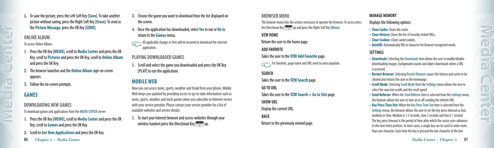 5.   To save the picture, press the Left Soft Key [Save]. To take another picture without saving, press the Right Soft Key [Erase]. To send as the Picture Message, press the OK Key [SEND].  ONLINE ALBUM                                          To access Online Album:1.   Press the OK Key [MENU], scroll to Media Center and press the OK Key, scroll to Pictures and press the OK Key, scroll to Online Album and press the OK Key.2.   The browser launches and the Online Album sign-on screen appears. 3.   Follow the on-screen prompts. GAMES                                                DOWNLOADING NEW GAMES                                          To download games and applications from the MEDIA CENTER server:1.   Press the OK Key [MENU], scroll to Media Center and press the OK Key, scroll to Games and press the OK Key. 2.  Scroll to Get New Applications and press the OK Key. 3.   Choose the game you want to download from the list displayed on the screen.4.   Once the application has downloaded, select Yes to run or No to return to the Games menu.    All applicable charges or fees will be incurred to download the selected application.PLAYING DOWNLOADED GAMES 1.   Scroll and select the game you downloaded and press the OK Key [PLAY] to run the application.MOBILE WEB                                    Now you can access news, sports, weather and Email from your phone. Mobile Web keeps you updated by providing access to up-to-date information such as news, sports, weather and stock quotes when you subscribe to Internet service with your service provider. Please contact your service provider for a list of available websites and service details.1.   To start your Internet browser and access websites through your wireless handset press the Directional Key   up. 86       Chapter 5 − Media CenterMedia CenterBROWSER MENUThe browser menu lists the actions necessary to operate the browser. To access press the Directional Key   up and press the Right Soft Key [Menu]. VZW HOME                                                   Return the user to the home page. ADD FAVORITE                                            Takes the user to the VZW Add Favorite page.   For favorites, page name and URL need to auto-populate. SEARCH                                                         Takes the user to the VZW Search page.GO TO URL                                                   Takes the user to the VZW Search &gt; Go to Site page.SHOW URL                                                   Display the current URL.BACK                                                              Return to the previously viewed page.MANAGE MEMORY                                      Displays the following options:  •    Clear Cache: Clears the cache.•  Clear History: Clears the list of recently visited URLs.•  Clear Cookies: Clears saved cookies.•  Autofill: Automatically fills in character for browser recognized words.SETTINGS                                                     •    Downloads: Selecting the Downloads item allows the user to enable/disable downloading images, background sounds and object downloads when a URL is accessed.•    Restart Browser: Selecting Restart Browser causes the history and cache to be cleared and returns the user to the homepage.•    Scroll Mode: Selecting Scroll Mode from the Settings menu allows the user to select the way text scrolls and the scroll speed.•    Send Referrer: When the Send Referrer item is selected from the Settings menu, the browser allows the user to turn on or off sending the referrer URL. •   Key Press Time Out: When the Key Press Time Out item is selected from the Settings menu, the browser allows the user to set the key press timeout as fast, medium or slow. Medium is 1.5 seconds, slow 2 seconds and fast is 1 second. The key press timeout is the period of time after which the cursor auto-advances to the next entry position. In most cases, a single key can be used to enter more than one character. Each time the key is pressed the last character of the line Media Center − Chapter 5       87Media Center