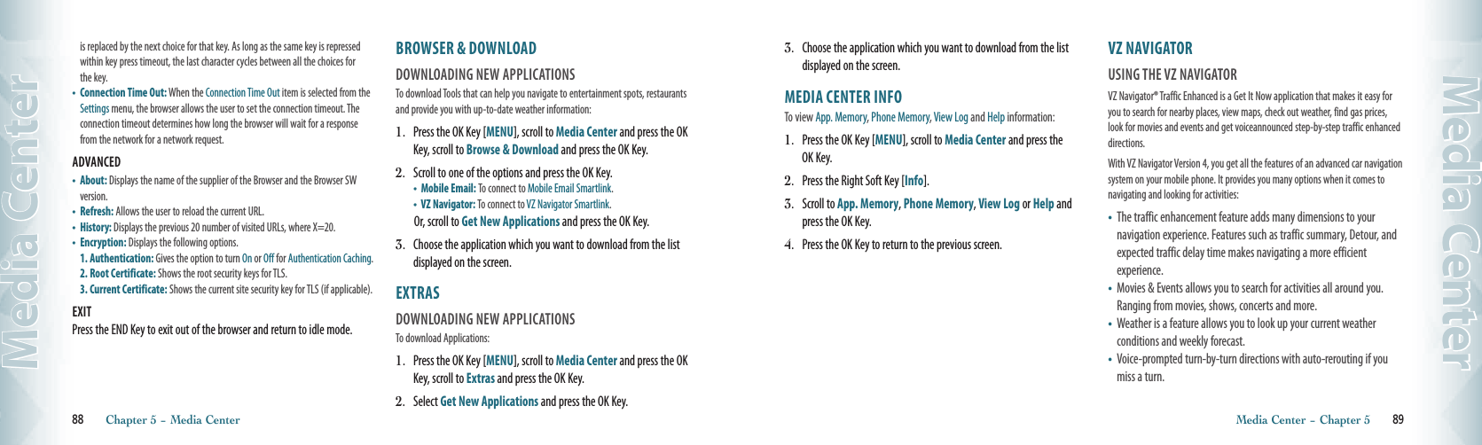 is replaced by the next choice for that key. As long as the same key is repressed within key press timeout, the last character cycles between all the choices for the key.•   Connection Time Out: When the Connection Time Out item is selected from the Settings menu, the browser allows the user to set the connection timeout. The connection timeout determines how long the browser will wait for a response from the network for a network request. ADVANCED                                                   •    About: Displays the name of the supplier of the Browser and the Browser SW version.•    Refresh: Allows the user to reload the current URL. •    History: Displays the previous 20 number of visited URLs, where X=20.•    Encryption: Displays the following options.1. Authentication: Gives the option to turn On or Off for Authentication Caching.2. Root Certificate: Shows the root security keys for TLS.3. Current Certificate: Shows the current site security key for TLS (if applicable).EXITPress the END Key to exit out of the browser and return to idle mode.BROWSER &amp; DOWNLOAD                DOWNLOADING NEW APPLICATIONS                                    To download Tools that can help you navigate to entertainment spots, restaurants and provide you with up-to-date weather information:1.   Press the OK Key [MENU], scroll to Media Center and press the OK Key, scroll to Browse &amp; Download and press the OK Key.2.   Scroll to one of the options and press the OK Key.  •  Mobile Email: To connect to Mobile Email Smartlink.  •  VZ Navigator: To connect to VZ Navigator Smartlink.Or, scroll to Get New Applications and press the OK Key.3.   Choose the application which you want to download from the list displayed on the screen.EXTRAS                                               DOWNLOADING NEW APPLICATIONS                                    To download Applications:1.   Press the OK Key [MENU], scroll to Media Center and press the OK Key, scroll to Extras and press the OK Key.2.   Select Get New Applications and press the OK Key.88       Chapter 5 − Media CenterMedia Center3.   Choose the application which you want to download from the list displayed on the screen.MEDIA CENTER INFO                 To view App. Memory, Phone Memory, View Log and Help information:1.   Press the OK Key [MENU], scroll to Media Center and press the OK Key.2.   Press the Right Soft Key [Info].3.   Scroll to App. Memory, Phone Memory, View Log or Help and press the OK Key.  4.   Press the OK Key to return to the previous screen.VZ NAVIGATOR                                          USING THE VZ NAVIGATOR                VZ Navigator® Traffic Enhanced is a Get It Now application that makes it easy for you to search for nearby places, view maps, check out weather, find gas prices, look for movies and events and get voiceannounced step-by-step traffic enhanced directions.With VZ Navigator Version 4, you get all the features of an advanced car navigation system on your mobile phone. It provides you many options when it comes to navigating and looking for activities:•   The traffic enhancement feature adds many dimensions to your  navigation experience. Features such as traffic summary, Detour, and expected traffic delay time makes navigating a more efficient  experience. •   Movies &amp; Events allows you to search for activities all around you. Ranging from movies, shows, concerts and more. •    Weather is a feature allows you to look up your current weather  conditions and weekly forecast.•   Voice-prompted turn-by-turn directions with auto-rerouting if you miss a turn. Media Center − Chapter 5       89Media Center