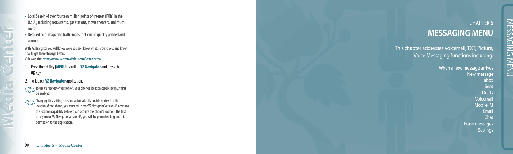 90       Chapter 5 − Media CenterMedia CenterMESSAGING MENUCHAPTER 6MESSAGING MENUThis chapter addresses Voicemail, TXT, Picture,  Voice Messaging functions including: When a new message arrivesNew messageInboxSentDraftsVoicemailMobile IMEmailChatErase messagesSettings•   Local Search of over fourteen million points of interest (POIs) in the U.S.A., including restaurants, gas stations, movie theaters, and much more. •    Detailed color maps and traffic maps that can be quickly panned and zoomed.With VZ Navigator you will know were you are, know what’s around you, and know how to get there through traffic. Visit Web site: https://www.verizonwireless.com/vznavigator/.1.   Press the OK Key [MENU], scroll to VZ Navigator and press the OK Key.2.  To launch VZ Navigator application.    To use VZ Navigator Version 4®, your phone’s location capability must first be enabled.    Changing this setting does not automatically enable retrieval of the  location of the phone, you must still grant VZ Navigator Version 4® access to the location capability before it can acquire the phone’s location. The first time you run VZ Navigator Version 4®, you will be prompted to grant this permission to the application.