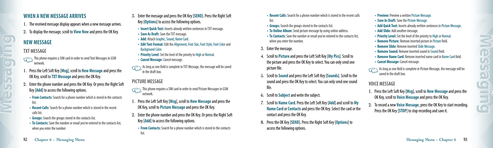 WHEN A NEW MESSAGE ARRIVES1.   The received message display appears when a new message arrives.2.   To display the message, scroll to View Now and press the OK Key. NEW MESSAGE                                     TXT MESSAGE                                                This phone requires a SIM card in order to send Text Messages in GSM network. 1.   Press the Left Soft Key [Msg], scroll to New Message and press the OK Key, scroll to TXT Message and press the OK Key.2.   Enter the phone number and press the OK Key. Or press the Right Soft Key [Add] to access the following options. •   From Contacts: Search for a phone number which is stored in the contacts list. •   Recent Calls: Search for a phone number which is stored in the recent calls list. •   Groups: Search the groups stored in the contacts list. •   To Contacts: Save the number or email you’ve entered to the contacts list, when you enter the number. 3.   Enter the message and press the OK Key [SEND]. Press the Right Soft Key [Options] to access the following options.•  Insert Quick Text: Inserts already written sentences in TXT message. •  Save As Draft: Save the TXT message.   •   Add: Attach Graphic, Sound, Name Card. •   Edit Text Format: Edit the Alignment, Font Size, Font Style, Font Color and Background Color.•   Priority Level: Set the level of the priority to High or Normal.•   Cancel Message: Cancel message.      As long as one field is complete in TXT Message, the message will be saved in the draft box. PICTURE MESSAGE                                        This phone requires a SIM card in order to send Picture Messages in GSM network. 1.   Press the Left Soft Key [Msg], scroll to New Message and press the OK Key, scroll to Picture Message and press the OK Key.2.   Enter the phone number and press the OK Key. Or press the Right Soft Key [Add] to access the following options.•   From Contacts: Search for a phone number which is stored in the contacts list. 92       Chapter 6 − Messaging MenuMessaging•   Recent Calls: Search for a phone number which is stored in the recent calls list.  •   Groups: Search the groups stored in the contacts list. •   To Online Album: Send picture message by using online address. •   To Contacts: Save the number or email you’ve entered to the contacts list, when you enter the number.3.   Enter the message.4.   Scroll to Picture and press the Left Soft Key [My Pics]. Scroll to the picture and press the OK Key to select. You can only send one picture file. 5.   Scroll to Sound and press the Left Soft Key [Sounds]. Scroll to the sound and press the OK Key to select. You can only send one sound file.6.   Scroll to Subject and write the subject. 7.   Scroll to Name Card. Press the Left Soft Key [Add] and scroll to My Name Card or Contacts and press the OK Key. Select the card or the contact and press the OK Key. 8.   Press the OK Key [SEND]. Press the Right Soft Key [Options] to access the following options.•   Preview: Preview a written Picture Message. •   Save As Draft: Save the Picture Message.  •   Add Quick Text: Inserts already written sentences in Picture Message.•   Add Slide: Add another message. •   Priority Level: Set the level of the priority to High or Normal.•   Remove Picture: Remove inserted picture in Picture field.•   Remove Slide: Remove inserted Slide Message. •   Remove Sound: Remove inserted sound in Sound field. •   Remove Name Card: Remove inserted name card in Name Card field.•   Cancel Message: Cancel message.   As long as one field is complete in Picture Message, the message will be saved in the draft box. VOICE MESSAGE                                         1.   Press the Left Soft Key [Msg], scroll to New Message and press the OK Key, scroll to Voice Message and press the OK Key.2.   To record a new Voice Message, press the OK Key to start recording. Press the OK Key [STOP] to stop recording and save it.Messaging Menu − Chapter 6       93Messaging
