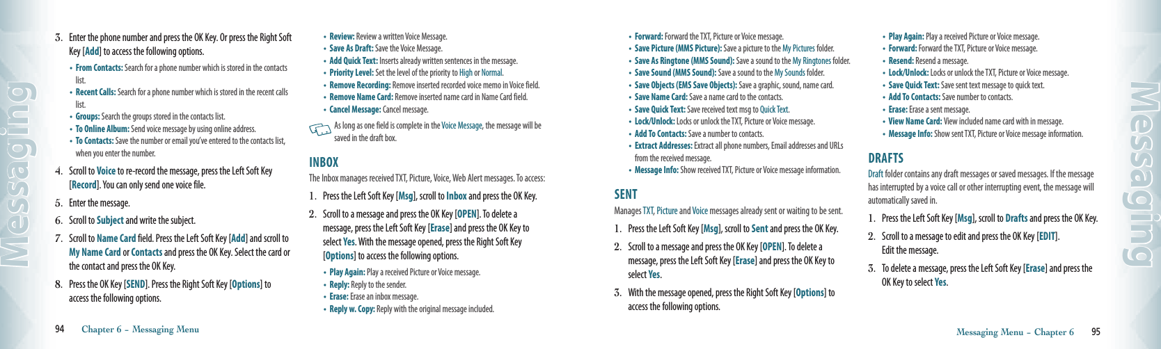 3.   Enter the phone number and press the OK Key. Or press the Right Soft Key [Add] to access the following options.•   From Contacts: Search for a phone number which is stored in the contacts list. •   Recent Calls: Search for a phone number which is stored in the recent calls list.  •   Groups: Search the groups stored in the contacts list. •   To Online Album: Send voice message by using online address. •   To Contacts: Save the number or email you’ve entered to the contacts list, when you enter the number.4.   Scroll to Voice to re-record the message, press the Left Soft Key [Record]. You can only send one voice file.5.   Enter the message. 6.   Scroll to Subject and write the subject.7.   Scroll to Name Card field. Press the Left Soft Key [Add] and scroll to My Name Card or Contacts and press the OK Key. Select the card or the contact and press the OK Key.8.   Press the OK Key [SEND]. Press the Right Soft Key [Options] to access the following options.•   Review: Review a written Voice Message.  •   Save As Draft: Save the Voice Message.  •   Add Quick Text: Inserts already written sentences in the message.•   Priority Level: Set the level of the priority to High or Normal.•   Remove Recording: Remove inserted recorded voice memo in Voice field.•   Remove Name Card: Remove inserted name card in Name Card field.•   Cancel Message: Cancel message.   As long as one field is complete in the Voice Message, the message will be saved in the draft box.    INBOX                                                     The Inbox manages received TXT, Picture, Voice, Web Alert messages. To access:1.   Press the Left Soft Key [Msg], scroll to Inbox and press the OK Key.2.   Scroll to a message and press the OK Key [OPEN]. To delete a  message, press the Left Soft Key [Erase] and press the OK Key to select Yes. With the message opened, press the Right Soft Key [Options] to access the following options.        •  Play Again: Play a received Picture or Voice message. •  Reply: Reply to the sender.    •  Erase:  Erase an inbox message.•  Reply w. Copy:  Reply with the original message included. 94       Chapter 6 − Messaging MenuMessaging•  Forward: Forward the TXT, Picture or Voice message.  •  Save Picture (MMS Picture): Save a picture to the My Pictures folder.•  Save As Ringtone (MMS Sound): Save a sound to the My Ringtones folder. •  Save Sound (MMS Sound): Save a sound to the My Sounds folder.  •  Save Objects (EMS Save Objects): Save a graphic, sound, name card.•  Save Name Card: Save a name card to the contacts.•  Save Quick Text: Save received text msg to Quick Text.   •  Lock/Unlock: Locks or unlock the TXT, Picture or Voice message.•  Add To Contacts: Save a number to contacts.      •   Extract Addresses: Extract all phone numbers, Email addresses and URLs from the received message.    •   Message Info: Show received TXT, Picture or Voice message information.SENT                                                       Manages TXT, Picture and Voice messages already sent or waiting to be sent.1.   Press the Left Soft Key [Msg], scroll to Sent and press the OK Key.2.   Scroll to a message and press the OK Key [OPEN]. To delete a  message, press the Left Soft Key [Erase] and press the OK Key to select Yes.3.   With the message opened, press the Right Soft Key [Options] to access the following options.•  Play Again: Play a received Picture or Voice message. •  Forward: Forward the TXT, Picture or Voice message.  •  Resend:  Resend a message.•  Lock/Unlock: Locks or unlock the TXT, Picture or Voice message.•  Save Quick Text: Save sent text message to quick text. •  Add To Contacts: Save number to contacts.    •  Erase: Erase a sent message. •  View Name Card:  View included name card with in message.  •   Message Info: Show sent TXT, Picture or Voice message information.DRAFTS                                                  Draft folder contains any draft messages or saved messages. If the message has interrupted by a voice call or other interrupting event, the message will automatically saved in.1.   Press the Left Soft Key [Msg], scroll to Drafts and press the OK Key.2.   Scroll to a message to edit and press the OK Key [EDIT].  Edit the message. 3.   To delete a message, press the Left Soft Key [Erase] and press the  OK Key to select Yes.  Messaging Menu − Chapter 6       95Messaging
