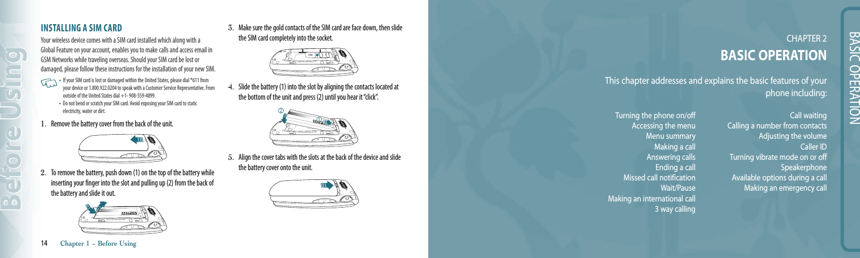 BASIC OPERATIONCHAPTER 2BASIC OPERATIONThis chapter addresses and explains the basic features of your  phone including:INSTALLING A SIM CARDYour wireless device comes with a SIM card installed which along with a Global Feature on your account, enables you to make calls and access email in GSM Networks while traveling overseas. Should your SIM card be lost or  damaged, please follow these instructions for the installation of your new SIM.   •   If your SIM card is lost or damaged within the United States, please dial *611 from your device or 1.800.922.0204 to speak with a Customer Service Representative. From outside of the United States dial +1- 908-559-4899.•   Do not bend or scratch your SIM card. Avoid exposing your SIM card to static  electricity, water or dirt. 1.  Remove the battery cover from the back of the unit.2.  To remove the battery, push down (1) on the top of the battery while inserting your finger into the slot and pulling up (2) from the back of the battery and slide it out.3.  Make sure the gold contacts of the SIM card are face down, then slide the SIM card completely into the socket.4.  Slide the battery (1) into the slot by aligning the contacts located at the bottom of the unit and press (2) until you hear it “click”.5.  Align the cover tabs with the slots at the back of the device and slide the battery cover onto the unit.14       Chapter 1 − Before UsingBefore UsingTurning the phone on/offAccessing the menuMenu summaryMaking a callAnswering callsEnding a callMissed call notificationWait/PauseMaking an international call3 way callingC a l l   w a i t i n g            Calling a number from contactsAdjusting the volumeCaller IDTurning vibrate mode on or offSpeakerphoneAvailable options during a callMaking an emergency call 