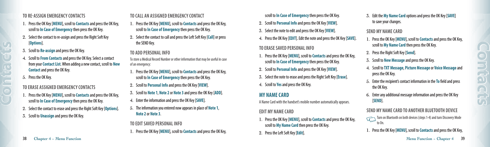 TO REASSIGN EMERGENCY CONTACTS1.  Press the OK Key [MENU], scroll to Contacts and press the OK Key, scroll to In Case of Emergency then press the OK Key.2.  Select the contact to re-assign and press the Right Soft Key [Options].3.  Scroll to Re-assign and press the OK Key.4.  Scroll to From Contacts and press the OK Key. Select a contact from your Contact List. When adding a new contact, scroll to New Contact and press the OK Key.5.  Press the OK Key.TO ERASE ASSIGNED EMERGENCY CONTACTS1.  Press the OK Key [MENU], scroll to Contacts and press the OK Key, scroll to In Case of Emergency then press the OK Key.2.   Select the contact to erase and press the Right Soft Key [Options].3.   Scroll to Unassign and press the OK Key. TO CALL AN ASSIGNED EMERGENCY CONTACT1.  Press the OK Key [MENU], scroll to Contacts and press the OK Key, scroll to In Case of Emergency then press the OK Key.2.  Select the contact to call and press the Left Soft Key [Call] or press the SEND Key.TO ADD PERSONAL INFOTo store a Medical Record Number or other information that may be useful in case of an emergency:1.  Press the OK Key [MENU], scroll to Contacts and press the OK Key, scroll to In Case of Emergency then press the OK Key.2.  Scroll to Personal Info and press the OK Key [VIEW]. 3.  Scroll to Note 1, Note 2 or Note 3 and press the OK Key [ADD].4.  Enter the information and press the OK Key [SAVE].5.  The information you entered now appears in place of Note 1,  Note 2 or Note 3. TO EDIT SAVED PERSONAL INFO1.  Press the OK Key [MENU], scroll to Contacts and press the OK Key, 38       Chapter 4 − Menu FunctionContactsscroll to In Case of Emergency then press the OK Key.2.  Scroll to Personal Info and press the OK Key [VIEW].3.  Select the note to edit and press the OK Key [VIEW].4.  Press the OK Key [EDIT]. Edit the note and press the OK Key [SAVE].TO ERASE SAVED PERSONAL INFO1.  Press the OK Key [MENU], scroll to Contacts and press the OK Key, scroll to In Case of Emergency then press the OK Key.2.  Scroll to Personal Info and press the OK Key [VIEW].3.  Select the note to erase and press the Right Soft Key [Erase].4.  Scroll to Yes and press the OK Key.  MY NAME CARD                                      A Name Card with the handset’s mobile number automatically appears. EDIT MY NAME CARD1.  Press the OK Key [MENU], scroll to Contacts and press the OK Key, scroll to My Name Card then press the OK Key.2.  Press the Left Soft Key [Edit]. 3.  Edit the My Name Card options and press the OK Key [SAVE]  to save your changes.SEND MY NAME CARD1.  Press the OK Key [MENU], scroll to Contacts and press the OK Key, scroll to My Name Card then press the OK Key.2.  Press the Right Soft Key [Send].3.  Scroll to New Message and press the OK Key. 4.  Scroll to TXT Message, Picture Message or Voice Message and press the OK Key.5.  Enter the recipient’s contact information in the To field and press the OK Key.6.  Enter any additional message information and press the OK Key [SEND].SEND MY NAME CARD TO ANOTHER BLUETOOTH DEVICE   Turn on Bluetooth on both devices (steps 1-4) and turn Discovery Mode to On.1.  Press the OK Key [MENU], scroll to Contacts and press the OK Key, Menu Function − Chapter 4       39Contacts