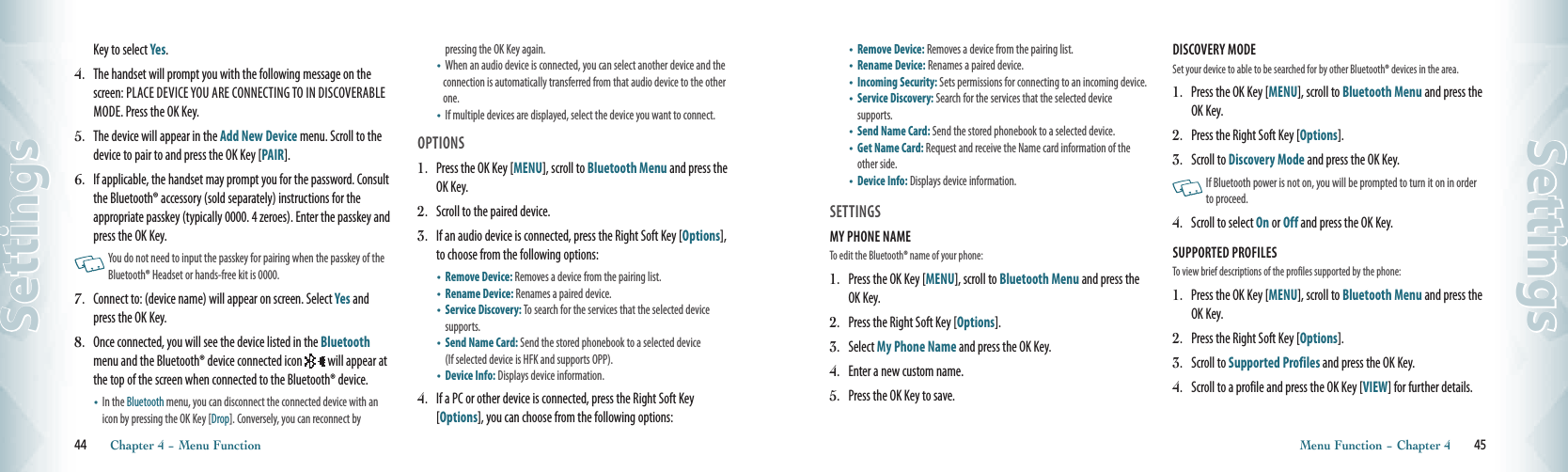 44       Chapter 4 − Menu FunctionSettings•   Remove Device: Removes a device from the pairing list.•   Rename Device: Renames a paired device.•    Incoming Security: Sets permissions for connecting to an incoming device.•    Service Discovery: Search for the services that the selected device  supports.•   Send Name Card: Send the stored phonebook to a selected device. •    Get Name Card: Request and receive the Name card information of the other side. •   Device Info: Displays device information. SETTINGSMY PHONE NAME                                      To edit the Bluetooth® name of your phone:1.  Press the OK Key [MENU], scroll to Bluetooth Menu and press the OK Key.2.   Press the Right Soft Key [Options].3.   Select My Phone Name and press the OK Key. 4.   Enter a new custom name.5.   Press the OK Key to save.DISCOVERY MODE                                      Set your device to able to be searched for by other Bluetooth® devices in the area.1.  Press the OK Key [MENU], scroll to Bluetooth Menu and press the OK Key.2.   Press the Right Soft Key [Options].3.   Scroll to Discovery Mode and press the OK Key.   If Bluetooth power is not on, you will be prompted to turn it on in order to proceed. 4.   Scroll to select On or Off and press the OK Key.SUPPORTED PROFILES                                      To view brief descriptions of the profiles supported by the phone:1.  Press the OK Key [MENU], scroll to Bluetooth Menu and press the OK Key.2.   Press the Right Soft Key [Options].3.   Scroll to Supported Profiles and press the OK Key.4.   Scroll to a profile and press the OK Key [VIEW] for further details.  Menu Function − Chapter 4       45SettingsKey to select Yes.4.  The handset will prompt you with the following message on the screen: PLACE DEVICE YOU ARE CONNECTING TO IN DISCOVERABLE MODE. Press the OK Key. 5.  The device will appear in the Add New Device menu. Scroll to the device to pair to and press the OK Key [PAIR].6.  If applicable, the handset may prompt you for the password. Consult the Bluetooth® accessory (sold separately) instructions for the appropriate passkey (typically 0000. 4 zeroes). Enter the passkey and press the OK Key.   You do not need to input the passkey for pairing when the passkey of the Bluetooth® Headset or hands-free kit is 0000.7.  Connect to: (device name) will appear on screen. Select Yes and press the OK Key. 8.  Once connected, you will see the device listed in the Bluetooth menu and the Bluetooth® device connected icon  will appear at the top of the screen when connected to the Bluetooth® device. •    In the Bluetooth menu, you can disconnect the connected device with an icon by pressing the OK Key [Drop]. Conversely, you can reconnect by  pressing the OK Key again.  •   When an audio device is connected, you can select another device and the connection is automatically transferred from that audio device to the other one.    •   If multiple devices are displayed, select the device you want to connect.OPTIONS1.  Press the OK Key [MENU], scroll to Bluetooth Menu and press the OK Key.2.  Scroll to the paired device.3.  If an audio device is connected, press the Right Soft Key [Options], to choose from the following options:•   Remove Device: Removes a device from the pairing list.•   Rename Device: Renames a paired device.•    Service Discovery: To search for the services that the selected device supports.•    Send Name Card: Send the stored phonebook to a selected device  (If selected device is HFK and supports OPP).•   Device Info: Displays device information. 4.  If a PC or other device is connected, press the Right Soft Key [Options], you can choose from the following options: