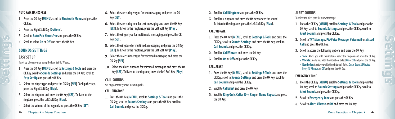 AUTO PAIR HANDSFREE1.  Press the OK Key [MENU], scroll to Bluetooth Menu and press the OK Key.2.   Press the Right Soft Key [Options].3.   Scroll to Auto Pair Handsfree and press the OK Key.4.   Scroll to select On or Off and press the OK Key.SOUNDS SETTINGS                     EASY SET UPTo set up phone sounds using the Easy Set Up Wizard:1.   Press the OK Key [MENU], scroll to Settings &amp; Tools and press the OK Key, scroll to Sounds Settings and press the OK Key, scroll to Easy Set Up and press the OK Key. 2.   Select the ringer type and press the OK Key [SET]. To skip the step, press the Right Soft Key [Skip].   3.   Select the ringtone and press the OK Key [SET]. To listen to the  ringtone, press the Left Soft Key [Play].    4.   Select the volume of the keypad and press the OK Key [SET].  5.   Select the alerts ringer type for text messaging and press the OK Key [SET]. 6.   Select the alerts ringtone for text messaging and press the OK Key [SET]. To listen to the ringtone, press the Left Soft Key [Play]. 7.   Select the ringer type for multimedia messaging and press the OK Key [SET].8.   Select the ringtone for multimedia messaging and press the OK Key [SET]. To listen to the ringtone, press the Left Soft Key [Play].  9.   Select the alerts ringer type for voicemail messaging and press the OK Key [SET]. 10.   Select the alerts ringtone for voicemail messaging and press the OK Key [SET]. To listen to the ringtone, press the Left Soft Key [Play].    CALL SOUNDS                                   Set ringtones for types of incoming calls.CALL RINGTONE                                      1.   Press the OK Key [MENU], scroll to Settings &amp; Tools and press the OK Key, scroll to Sounds Settings and press the OK Key, scroll to Call Sounds and press the OK Key. 46       Chapter 4 − Menu FunctionSettings2.   Scroll to Call Ringtone and press the OK Key.3.   Scroll to a ringtone and press the OK Key to save the sound.  To listen to the ringtone, press the Left Soft Key [Play]. CALL VIBRATE                                         1.   Press the OK Key [MENU], scroll to Settings &amp; Tools and press the OK Key, scroll to Sounds Settings and press the OK Key, scroll to Call Sounds and press the OK Key. 2.   Scroll to Call Vibrate and press the OK Key.3.   Scroll to On or Off and press the OK Key.CALL ALERT                                         1.   Press the OK Key [MENU], scroll to Settings &amp; Tools and press the OK Key, scroll to Sounds Settings and press the OK Key, scroll to Call Sounds and press the OK Key. 2.   Scroll to Call Alert and press the OK Key.3.   Scroll to Ring Only, Caller ID + Ring or Name Repeat and press the OK Key.ALERT SOUNDS                                To select the alert type for a new message:1.   Press the OK Key [MENU], scroll to Settings &amp; Tools and press the OK Key, scroll to Sounds Settings and press the OK Key, scroll to Alert Sounds and press the OK Key. 2.   Scroll to TXT Message, Pic/Voice Message, Voicemail or Missed Call and press the OK Key. 3.   Scroll to access the following options and press the OK Key.•     Tone: Alerts you with the ringtone. Select the ringtone and press the OK Key. •     Vibrate: Alerts you with the vibration. Select On or Off and press the OK Key. •    Reminder: Alerts you with time interval. Select Once, Every 2 Minutes, Every 15 Minutes or Off and press the OK Key. EMERGENCY TONE1.   Press the OK Key [MENU], scroll to Settings &amp; Tools and press the OK Key, scroll to Sounds Settings and press the OK Key, scroll to Alert Sounds and press the OK Key.2.   Scroll to Emergency Tone and press the OK Key. 3.   Scroll to Alert, Vibrate or Off and press the OK Key.  Menu Function − Chapter 4       47Settings