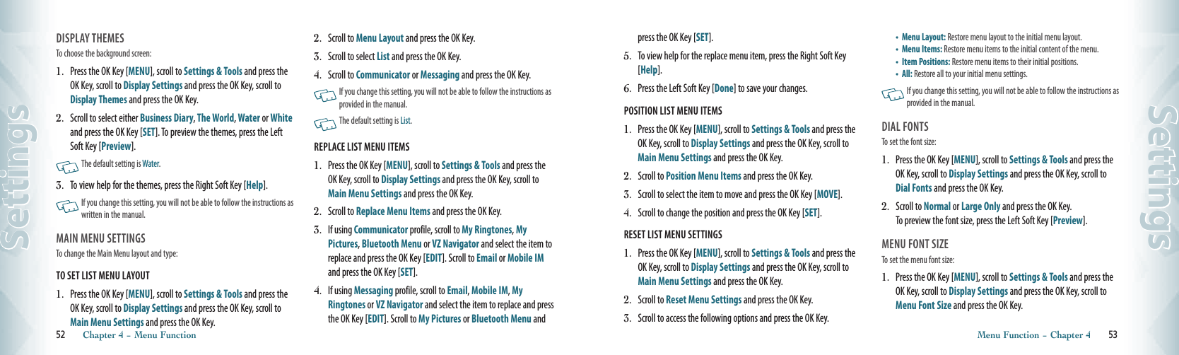 DISPLAY THEMES                            To choose the background screen:1.   Press the OK Key [MENU], scroll to Settings &amp; Tools and press the OK Key, scroll to Display Settings and press the OK Key, scroll to Display Themes and press the OK Key.2.    Scroll to select either Business Diary, The World, Water or White and press the OK Key [SET]. To preview the themes, press the Left Soft Key [Preview].       The default setting is Water. 3.    To view help for the themes, press the Right Soft Key [Help].   If you change this setting, you will not be able to follow the instructions as written in the manual.  MAIN MENU SETTINGS                            To change the Main Menu layout and type:TO SET LIST MENU LAYOUT                                          1.   Press the OK Key [MENU], scroll to Settings &amp; Tools and press the OK Key, scroll to Display Settings and press the OK Key, scroll to Main Menu Settings and press the OK Key.2.   Scroll to Menu Layout and press the OK Key.3.   Scroll to select List and press the OK Key. 4.    Scroll to Communicator or Messaging and press the OK Key.     If you change this setting, you will not be able to follow the instructions as provided in the manual.    The default setting is List.REPLACE LIST MENU ITEMS                                          1.   Press the OK Key [MENU], scroll to Settings &amp; Tools and press the OK Key, scroll to Display Settings and press the OK Key, scroll to Main Menu Settings and press the OK Key.2.    Scroll to Replace Menu Items and press the OK Key.  3.    If using Communicator profile, scroll to My Ringtones, My Pictures, Bluetooth Menu or VZ Navigator and select the item to replace and press the OK Key [EDIT]. Scroll to Email or Mobile IM and press the OK Key [SET].4.    If using Messaging profile, scroll to Email, Mobile IM, My Ringtones or VZ Navigator and select the item to replace and press the OK Key [EDIT]. Scroll to My Pictures or Bluetooth Menu and 52       Chapter 4 − Menu FunctionSettingspress the OK Key [SET].5.    To view help for the replace menu item, press the Right Soft Key [Help].6.  Press the Left Soft Key [Done] to save your changes.POSITION LIST MENU ITEMS                                          1.   Press the OK Key [MENU], scroll to Settings &amp; Tools and press the OK Key, scroll to Display Settings and press the OK Key, scroll to Main Menu Settings and press the OK Key.2.   Scroll to Position Menu Items and press the OK Key.3.   Scroll to select the item to move and press the OK Key [MOVE].4.   Scroll to change the position and press the OK Key [SET].RESET LIST MENU SETTINGS                                           1.   Press the OK Key [MENU], scroll to Settings &amp; Tools and press the OK Key, scroll to Display Settings and press the OK Key, scroll to Main Menu Settings and press the OK Key.2.   Scroll to Reset Menu Settings and press the OK Key.3.   Scroll to access the following options and press the OK Key.   •  Menu Layout: Restore menu layout to the initial menu layout. •  Menu Items: Restore menu items to the initial content of the menu. •  Item Positions: Restore menu items to their initial positions. •   All: Restore all to your initial menu settings.    If you change this setting, you will not be able to follow the instructions as provided in the manual.DIAL FONTS                                       To set the font size:1.   Press the OK Key [MENU], scroll to Settings &amp; Tools and press the OK Key, scroll to Display Settings and press the OK Key, scroll to Dial Fonts and press the OK Key.2.   Scroll to Normal or Large Only and press the OK Key.  To preview the font size, press the Left Soft Key [Preview]. MENU FONT SIZE                                       To set the menu font size:1.   Press the OK Key [MENU], scroll to Settings &amp; Tools and press the OK Key, scroll to Display Settings and press the OK Key, scroll to Menu Font Size and press the OK Key.Menu Function − Chapter 4       53Settings