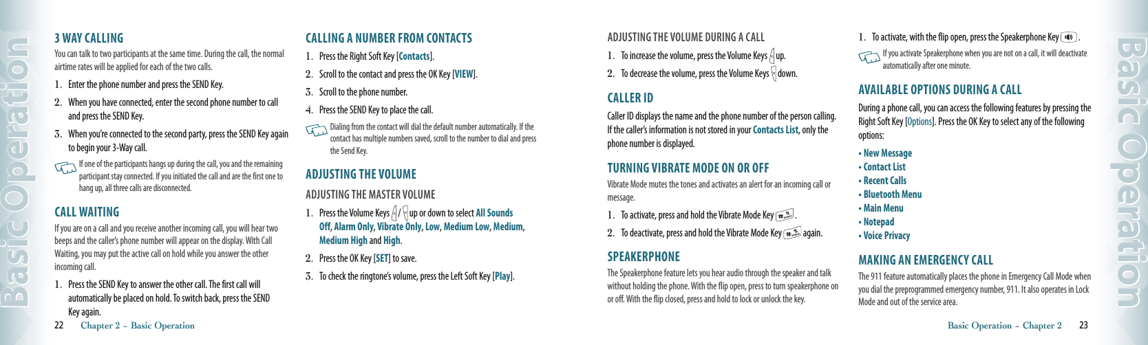 3 WAY CALLINGYou can talk to two participants at the same time. During the call, the normal airtime rates will be applied for each of the two calls.1.   Enter the phone number and press the SEND Key. 2.   When you have connected, enter the second phone number to call and press the SEND Key.3.   When you’re connected to the second party, press the SEND Key again to begin your 3-Way call.     If one of the participants hangs up during the call, you and the remaining participant stay connected. If you initiated the call and are the first one to hang up, all three calls are disconnected.CALL WAITINGIf you are on a call and you receive another incoming call, you will hear two beeps and the caller’s phone number will appear on the display. With Call Waiting, you may put the active call on hold while you answer the other incoming call.  1.   Press the SEND Key to answer the other call. The first call will automatically be placed on hold. To switch back, press the SEND Key again.CALLING A NUMBER FROM CONTACTS1.   Press the Right Soft Key [Contacts].2.   Scroll to the contact and press the OK Key [VIEW]. 3.   Scroll to the phone number.4.  Press the SEND Key to place the call.   Dialing from the contact will dial the default number automatically. If the contact has multiple numbers saved, scroll to the number to dial and press the Send Key. ADJUSTING THE VOLUMEADJUSTING THE MASTER VOLUME1.   Press the Volume Keys   /   up or down to select All Sounds Off, Alarm Only, Vibrate Only, Low, Medium Low, Medium, Medium High and High.2.   Press the OK Key [SET] to save. 3.   To check the ringtone’s volume, press the Left Soft Key [Play]. 22       Chapter 2 − Basic OperationBasic OperationADJUSTING THE VOLUME DURING A CALL1.   To increase the volume, press the Volume Keys   up.2.   To decrease the volume, press the Volume Keys   down.CALLER IDCaller ID displays the name and the phone number of the person calling. If the caller’s information is not stored in your Contacts List, only the phone number is displayed. TURNING VIBRATE MODE ON OR OFFVibrate Mode mutes the tones and activates an alert for an incoming call or message.1.   To activate, press and hold the Vibrate Mode Key   .2.   To deactivate, press and hold the Vibrate Mode Key   again. SPEAKERPHONEThe Speakerphone feature lets you hear audio through the speaker and talk without holding the phone. With the flip open, press to turn speakerphone on or off. With the flip closed, press and hold to lock or unlock the key.1.   To activate, with the flip open, press the Speakerphone Key   .   If you activate Speakerphone when you are not on a call, it will deactivate automatically after one minute. AVAILABLE OPTIONS DURING A CALLDuring a phone call, you can access the following features by pressing the Right Soft Key [Options]. Press the OK Key to select any of the following options:•  New Message•  Contact List•  Recent Calls•  Bluetooth Menu•  Main Menu•  Notepad•  Voice PrivacyMAKING AN EMERGENCY CALLThe 911 feature automatically places the phone in Emergency Call Mode when you dial the preprogrammed emergency number, 911. It also operates in Lock Mode and out of the service area.Basic Operation − Chapter 2       23Basic Operation