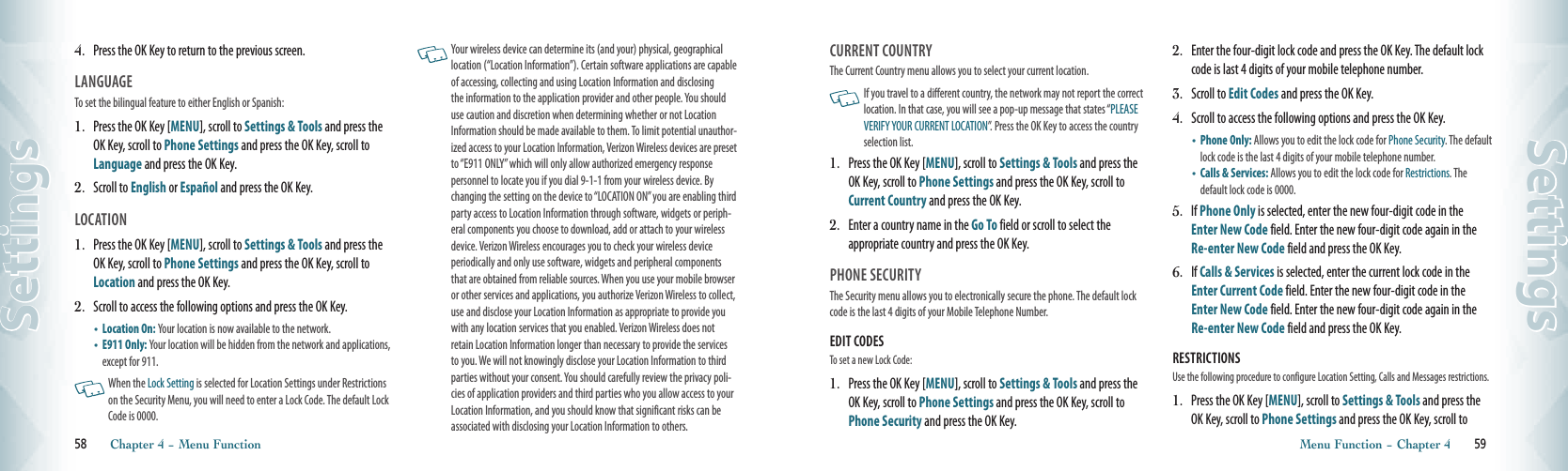 4.   Press the OK Key to return to the previous screen.LANGUAGE                                       To set the bilingual feature to either English or Spanish:1.   Press the OK Key [MENU], scroll to Settings &amp; Tools and press the OK Key, scroll to Phone Settings and press the OK Key, scroll to Language and press the OK Key.2.    Scroll to English or Español and press the OK Key.  LOCATION1.   Press the OK Key [MENU], scroll to Settings &amp; Tools and press the OK Key, scroll to Phone Settings and press the OK Key, scroll to Location and press the OK Key.2.    Scroll to access the following options and press the OK Key.•    Location On: Your location is now available to the network.•    E911 Only: Your location will be hidden from the network and applications, except for 911.   When the Lock Setting is selected for Location Settings under Restrictions on the Security Menu, you will need to enter a Lock Code. The default Lock Code is 0000.    Your wireless device can determine its (and your) physical, geographical location (“Location Information”). Certain software applications are capable of accessing, collecting and using Location Information and disclosing the information to the application provider and other people. You should use caution and discretion when determining whether or not Location Information should be made available to them. To limit potential unauthor-ized access to your Location Information, Verizon Wireless devices are preset to “E911 ONLY” which will only allow authorized emergency response personnel to locate you if you dial 9-1-1 from your wireless device. By changing the setting on the device to “LOCATION ON” you are enabling third party access to Location Information through software, widgets or periph-eral components you choose to download, add or attach to your wireless device. Verizon Wireless encourages you to check your wireless device periodically and only use software, widgets and peripheral components that are obtained from reliable sources. When you use your mobile browser or other services and applications, you authorize Verizon Wireless to collect, use and disclose your Location Information as appropriate to provide you with any location services that you enabled. Verizon Wireless does not retain Location Information longer than necessary to provide the services to you. We will not knowingly disclose your Location Information to third parties without your consent. You should carefully review the privacy poli-cies of application providers and third parties who you allow access to your Location Information, and you should know that significant risks can be associated with disclosing your Location Information to others. 58       Chapter 4 − Menu FunctionSettingsCURRENT COUNTRY                                  The Current Country menu allows you to select your current location.   If you travel to a different country, the network may not report the correct location. In that case, you will see a pop-up message that states “PLEASE VERIFY YOUR CURRENT LOCATION”. Press the OK Key to access the country selection list.1.   Press the OK Key [MENU], scroll to Settings &amp; Tools and press the OK Key, scroll to Phone Settings and press the OK Key, scroll to Current Country and press the OK Key.2.    Enter a country name in the Go To field or scroll to select the  appropriate country and press the OK Key.PHONE SECURITY                                  The Security menu allows you to electronically secure the phone. The default lock code is the last 4 digits of your Mobile Telephone Number.EDIT CODES                       To set a new Lock Code:1.   Press the OK Key [MENU], scroll to Settings &amp; Tools and press the OK Key, scroll to Phone Settings and press the OK Key, scroll to Phone Security and press the OK Key.2.   Enter the four-digit lock code and press the OK Key. The default lock code is last 4 digits of your mobile telephone number.3.   Scroll to Edit Codes and press the OK Key.4.   Scroll to access the following options and press the OK Key.•    Phone Only: Allows you to edit the lock code for Phone Security. The default lock code is the last 4 digits of your mobile telephone number.•    Calls &amp; Services: Allows you to edit the lock code for Restrictions. The default lock code is 0000.5.   If Phone Only is selected, enter the new four-digit code in the Enter New Code field. Enter the new four-digit code again in the Re-enter New Code field and press the OK Key.6.   If Calls &amp; Services is selected, enter the current lock code in the Enter Current Code field. Enter the new four-digit code in the Enter New Code field. Enter the new four-digit code again in the Re-enter New Code field and press the OK Key.RESTRICTIONS                      Use the following procedure to configure Location Setting, Calls and Messages restrictions.1.   Press the OK Key [MENU], scroll to Settings &amp; Tools and press the OK Key, scroll to Phone Settings and press the OK Key, scroll to Menu Function − Chapter 4       59Settings