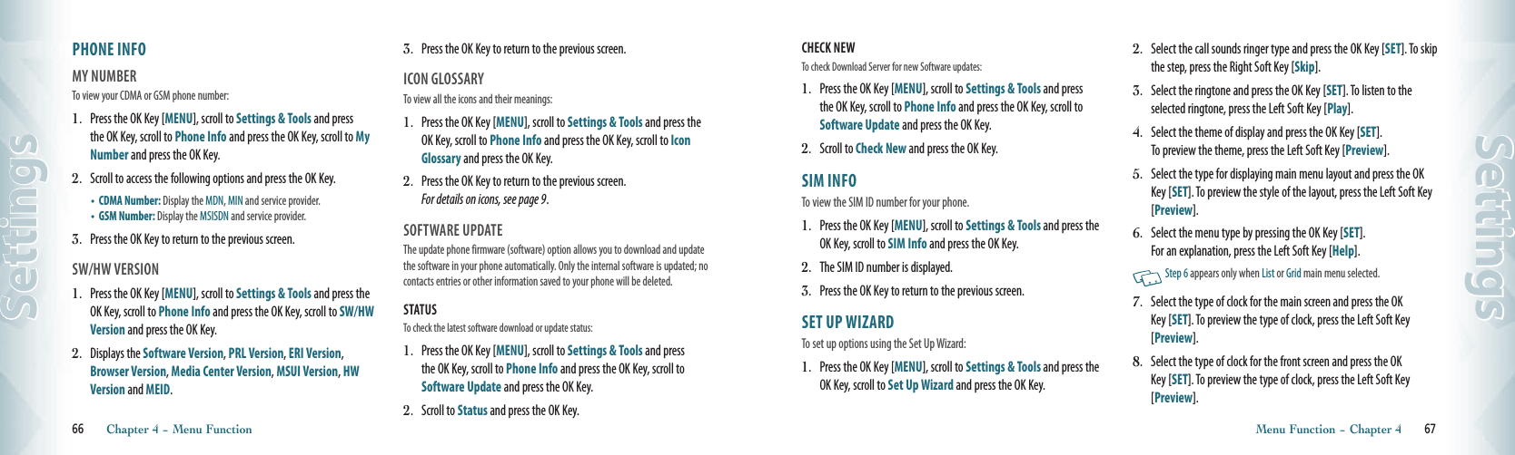 PHONE INFO                                 MY NUMBER                                    To view your CDMA or GSM phone number:1.   Press the OK Key [MENU], scroll to Settings &amp; Tools and press the OK Key, scroll to Phone Info and press the OK Key, scroll to My Number and press the OK Key.2.   Scroll to access the following options and press the OK Key.•   CDMA Number: Display the MDN, MIN and service provider.•   GSM Number: Display the MSISDN and service provider.3.   Press the OK Key to return to the previous screen.SW/HW VERSION                             1.   Press the OK Key [MENU], scroll to Settings &amp; Tools and press the OK Key, scroll to Phone Info and press the OK Key, scroll to SW/HW Version and press the OK Key.2.   Displays the Software Version, PRL Version, ERI Version, Browser Version, Media Center Version, MSUI Version, HW Version and MEID.3.   Press the OK Key to return to the previous screen.ICON GLOSSARY                                  To view all the icons and their meanings:1.   Press the OK Key [MENU], scroll to Settings &amp; Tools and press the OK Key, scroll to Phone Info and press the OK Key, scroll to Icon Glossary and press the OK Key.2.   Press the OK Key to return to the previous screen.  For details on icons, see page 9.SOFTWARE UPDATE                           The update phone firmware (software) option allows you to download and update the software in your phone automatically. Only the internal software is updated; no contacts entries or other information saved to your phone will be deleted.STATUS                                                      To check the latest software download or update status:1.   Press the OK Key [MENU], scroll to Settings &amp; Tools and press the OK Key, scroll to Phone Info and press the OK Key, scroll to Software Update and press the OK Key.2.   Scroll to Status and press the OK Key. 66       Chapter 4 − Menu FunctionSettingsCHECK NEW                                             To check Download Server for new Software updates: 1.   Press the OK Key [MENU], scroll to Settings &amp; Tools and press the OK Key, scroll to Phone Info and press the OK Key, scroll to Software Update and press the OK Key.2.   Scroll to Check New and press the OK Key.SIM INFO                                  To view the SIM ID number for your phone.1.   Press the OK Key [MENU], scroll to Settings &amp; Tools and press the OK Key, scroll to SIM Info and press the OK Key. 2.   The SIM ID number is displayed.3.   Press the OK Key to return to the previous screen. SET UP WIZARD               To set up options using the Set Up Wizard: 1.   Press the OK Key [MENU], scroll to Settings &amp; Tools and press the OK Key, scroll to Set Up Wizard and press the OK Key.2.   Select the call sounds ringer type and press the OK Key [SET]. To skip the step, press the Right Soft Key [Skip].  3.   Select the ringtone and press the OK Key [SET]. To listen to the selected ringtone, press the Left Soft Key [Play].4.   Select the theme of display and press the OK Key [SET].  To preview the theme, press the Left Soft Key [Preview].  5.   Select the type for displaying main menu layout and press the OK Key [SET]. To preview the style of the layout, press the Left Soft Key [Preview]. 6.   Select the menu type by pressing the OK Key [SET].  For an explanation, press the Left Soft Key [Help].    Step 6 appears only when List or Grid main menu selected.7.   Select the type of clock for the main screen and press the OK Key [SET]. To preview the type of clock, press the Left Soft Key [Preview]. 8.   Select the type of clock for the front screen and press the OK Key [SET]. To preview the type of clock, press the Left Soft Key [Preview].Menu Function − Chapter 4       67Settings