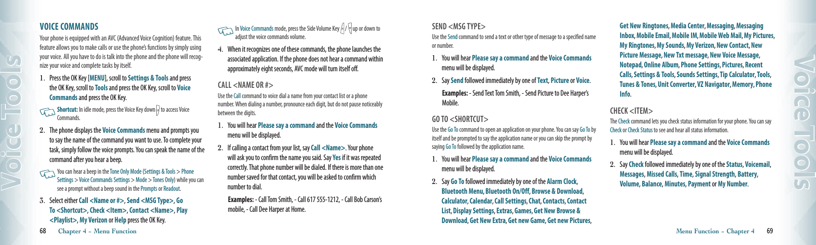 VOICE COMMANDS               Your phone is equipped with an AVC (Advanced Voice Cognition) feature. This feature allows you to make calls or use the phone’s functions by simply using your voice. All you have to do is talk into the phone and the phone will recog-nize your voice and complete tasks by itself. 1.  Press the OK Key [MENU], scroll to Settings &amp; Tools and press the OK Key, scroll to Tools and press the OK Key, scroll to Voice Commands and press the OK Key.   Shortcut: In idle mode, press the Voice Key down   to access Voice Commands.2.  The phone displays the Voice Commands menu and prompts you to say the name of the command you want to use. To complete your task, simply follow the voice prompts. You can speak the name of the  command after you hear a beep.   You can hear a beep in the Tone Only Mode (Settings &amp; Tools &gt; Phone Settings &gt; Voice Commands Settings &gt; Mode &gt; Tones Only) while you can see a prompt without a beep sound in the Prompts or Readout. 3.    Select either Call &lt;Name or #&gt;, Send &lt;MSG Type&gt;, Go To &lt;Shortcut&gt;, Check &lt;Item&gt;, Contact &lt;Name&gt;, Play &lt;Playlist&gt;, My Verizon or Help press the OK Key.   In Voice Commands mode, press the Side Volume Key   /   up or down to adjust the voice commands volume. 4.   When it recognizes one of these commands, the phone launches the associated application. If the phone does not hear a command within approximately eight seconds, AVC mode will turn itself off.  CALL &lt;NAME OR #&gt;Use the Call command to voice dial a name from your contact list or a phone number. When dialing a number, pronounce each digit, but do not pause noticeably between the digits.1.  You will hear Please say a command and the Voice Commands menu will be displayed.2.   If calling a contact from your list, say Call &lt;Name&gt;. Your phone will ask you to confirm the name you said. Say Yes if it was repeated correctly. That phone number will be dialed. If there is more than one number saved for that contact, you will be asked to confirm which number to dial.    Examples: - Call Tom Smith, - Call 617 555-1212, - Call Bob Carson’s mobile, - Call Dee Harper at Home.68       Chapter 4 − Menu FunctionVoice ToolsSEND &lt;MSG TYPE&gt;Use the Send command to send a text or other type of message to a specified name or number.1.  You will hear Please say a command and the Voice Commands menu will be displayed.2.    Say Send followed immediately by one of Text, Picture or Voice.Examples: - Send Text Tom Smith, - Send Picture to Dee Harper’s Mobile.GO TO &lt;SHORTCUT&gt;Use the Go To command to open an application on your phone. You can say Go To by itself and be prompted to say the application name or you can skip the prompt by saying Go To followed by the application name. 1.  You will hear Please say a command and the Voice Commands menu will be displayed.2.    Say Go To followed immediately by one of the Alarm Clock, Bluetooth Menu, Bluetooth On/Off, Browse &amp; Download, Calculator, Calendar, Call Settings, Chat, Contacts, Contact List, Display Settings, Extras, Games, Get New Browse &amp; Download, Get New Extra, Get new Game, Get new Pictures, Get New Ringtones, Media Center, Messaging, Messaging Inbox, Mobile Email, Mobile IM, Mobile Web Mail, My Pictures, My Ringtones, My Sounds, My Verizon, New Contact, New Picture Message, New Txt message, New Voice Message, Notepad, Online Album, Phone Settings, Pictures, Recent Calls, Settings &amp; Tools, Sounds Settings, Tip Calculator, Tools, Tunes &amp; Tones, Unit Converter, VZ Navigator, Memory, Phone Info. CHECK &lt;ITEM&gt; The Check command lets you check status information for your phone. You can say Check or Check Status to see and hear all status information.1.  You will hear Please say a command and the Voice Commands menu will be displayed.2.   Say Check followed immediately by one of the Status, Voicemail, Messages, Missed Calls, Time, Signal Strength, Battery, Volume, Balance, Minutes, Payment or My Number.Menu Function − Chapter 4       69Voice Tools