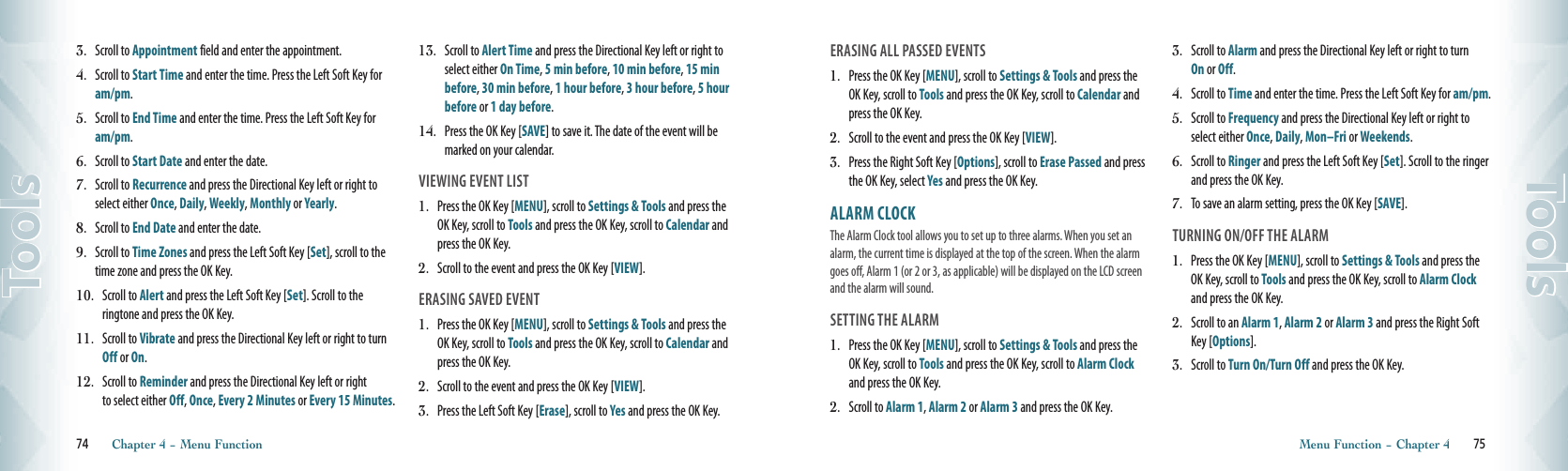 3.  Scroll to Appointment field and enter the appointment. 4.    Scroll to Start Time and enter the time. Press the Left Soft Key for am/pm.5.    Scroll to End Time and enter the time. Press the Left Soft Key for am/pm. 6.    Scroll to Start Date and enter the date. 7.    Scroll to Recurrence and press the Directional Key left or right to select either Once, Daily, Weekly, Monthly or Yearly.8.    Scroll to End Date and enter the date.9.    Scroll to Time Zones and press the Left Soft Key [Set], scroll to the time zone and press the OK Key.10.    Scroll to Alert and press the Left Soft Key [Set]. Scroll to the  ringtone and press the OK Key. 11.    Scroll to Vibrate and press the Directional Key left or right to turn Off or On. 12.    Scroll to Reminder and press the Directional Key left or right to select either Off, Once, Every 2 Minutes or Every 15 Minutes.13.    Scroll to Alert Time and press the Directional Key left or right to select either On Time, 5 min before, 10 min before, 15 min before, 30 min before, 1 hour before, 3 hour before, 5 hour before or 1 day before.14.    Press the OK Key [SAVE] to save it. The date of the event will be marked on your calendar.VIEWING EVENT LIST1.  Press the OK Key [MENU], scroll to Settings &amp; Tools and press the OK Key, scroll to Tools and press the OK Key, scroll to Calendar and press the OK Key.2.   Scroll to the event and press the OK Key [VIEW]. ERASING SAVED EVENT1.  Press the OK Key [MENU], scroll to Settings &amp; Tools and press the OK Key, scroll to Tools and press the OK Key, scroll to Calendar and press the OK Key.2.   Scroll to the event and press the OK Key [VIEW].3.   Press the Left Soft Key [Erase], scroll to Yes and press the OK Key.74       Chapter 4 − Menu FunctionToolsERASING ALL PASSED EVENTS 1.  Press the OK Key [MENU], scroll to Settings &amp; Tools and press the OK Key, scroll to Tools and press the OK Key, scroll to Calendar and press the OK Key.2.   Scroll to the event and press the OK Key [VIEW]. 3.   Press the Right Soft Key [Options], scroll to Erase Passed and press the OK Key, select Yes and press the OK Key.ALARM CLOCK                              The Alarm Clock tool allows you to set up to three alarms. When you set an alarm, the current time is displayed at the top of the screen. When the alarm goes off, Alarm 1 (or 2 or 3, as applicable) will be displayed on the LCD screen and the alarm will sound.                      SETTING THE ALARM1.  Press the OK Key [MENU], scroll to Settings &amp; Tools and press the OK Key, scroll to Tools and press the OK Key, scroll to Alarm Clock and press the OK Key.2.   Scroll to Alarm 1, Alarm 2 or Alarm 3 and press the OK Key. 3.    Scroll to Alarm and press the Directional Key left or right to turn On or Off. 4.    Scroll to Time and enter the time. Press the Left Soft Key for am/pm. 5.    Scroll to Frequency and press the Directional Key left or right to select either Once, Daily, Mon–Fri or Weekends. 6.    Scroll to Ringer and press the Left Soft Key [Set]. Scroll to the ringer and press the OK Key.7.    To save an alarm setting, press the OK Key [SAVE].TURNING ON/OFF THE ALARM1.  Press the OK Key [MENU], scroll to Settings &amp; Tools and press the OK Key, scroll to Tools and press the OK Key, scroll to Alarm Clock and press the OK Key.2.   Scroll to an Alarm 1, Alarm 2 or Alarm 3 and press the Right Soft Key [Options]. 3.   Scroll to Turn On/Turn Off and press the OK Key.Menu Function − Chapter 4       75Tools