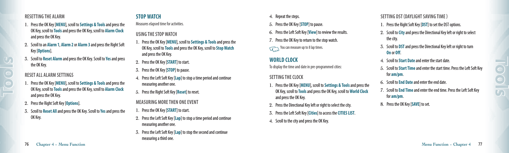 RESETTING THE ALARM1.  Press the OK Key [MENU], scroll to Settings &amp; Tools and press the OK Key, scroll to Tools and press the OK Key, scroll to Alarm Clock and press the OK Key.2.   Scroll to an Alarm 1, Alarm 2 or Alarm 3 and press the Right Soft Key [Options]. 3.   Scroll to Reset Alarm and press the OK Key. Scroll to Yes and press the OK Key. RESET ALL ALARM SETTINGS1.  Press the OK Key [MENU], scroll to Settings &amp; Tools and press the OK Key, scroll to Tools and press the OK Key, scroll to Alarm Clock and press the OK Key.2.   Press the Right Soft Key [Options].3.   Scroll to Reset All and press the OK Key. Scroll to Yes and press the OK Key. STOP WATCH                          Measures elapsed time for activities.USING THE STOP WATCH1.  Press the OK Key [MENU], scroll to Settings &amp; Tools and press the OK Key, scroll to Tools and press the OK Key, scroll to Stop Watch and press the OK Key.2.  Press the OK Key [START] to start. 3.  Press the OK Key [STOP] to pause.  4.  Press the Left Soft Key [Lap] to stop a time period and continue measuring another one. 5.  Press the Right Soft Key [Reset] to reset.  MEASURING MORE THEN ONE EVENT 1.   Press the OK Key [START] to start.2.   Press the Left Soft Key [Lap] to stop a time period and continue measuring another one.3.   Press the Left Soft Key [Lap] to stop the second and continue  measuring a third one.76       Chapter 4 − Menu FunctionTools4.   Repeat the steps.5.  Press the OK Key [STOP] to pause.  6.   Press the Left Soft Key [View] to review the results. 7.   Press the OK Key to return to the stop watch.    You can measure up to 8 lap times.WORLD CLOCK                      To display the time and date in pre-programmed cities:SETTING THE CLOCK1.  Press the OK Key [MENU], scroll to Settings &amp; Tools and press the OK Key, scroll to Tools and press the OK Key, scroll to World Clock and press the OK Key.2.   Press the Directional Key left or right to select the city.3.   Press the Left Soft Key [Cities] to access the CITIES LIST.4.    Scroll to the city and press the OK Key. SETTING DST DAYLIGHT SAVING TIME 1.   Press the Right Soft Key [DST] to set the DST options. 2.   Scroll to City and press the Directional Key left or right to select the city.3.   Scroll to DST and press the Directional Key left or right to turn  On or Off.  4.   Scroll to Start Date and enter the start date.5.   Scroll to Start Time and enter the start time. Press the Left Soft Key for am/pm.6.   Scroll to End Date and enter the end date. 7.   Scroll to End Time and enter the end time. Press the Left Soft Key for am/pm.  8.   Press the OK Key [SAVE] to set. Menu Function − Chapter 4       77Tools