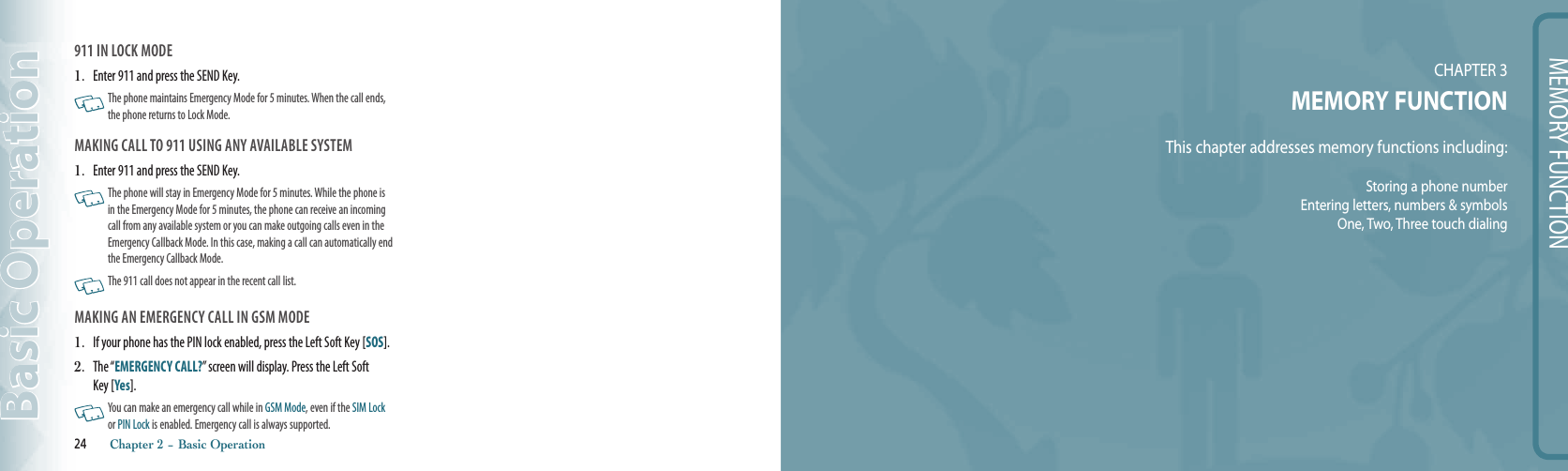 MEMORY FUNCTIONCHAPTER 3 MEMORY FUNCTIONThis chapter addresses memory functions including:Storing a phone numberEntering letters, numbers &amp; symbolsOne, Two, Three touch dialing911 IN LOCK MODE 1.   Enter 911 and press the SEND Key.   The phone maintains Emergency Mode for 5 minutes. When the call ends, the phone returns to Lock Mode.MAKING CALL TO 911 USING ANY AVAILABLE SYSTEM 1.   Enter 911 and press the SEND Key.    The phone will stay in Emergency Mode for 5 minutes. While the phone is in the Emergency Mode for 5 minutes, the phone can receive an incoming call from any available system or you can make outgoing calls even in the Emergency Callback Mode. In this case, making a call can automatically end the Emergency Callback Mode.     The 911 call does not appear in the recent call list.MAKING AN EMERGENCY CALL IN GSM MODE1.   If your phone has the PIN lock enabled, press the Left Soft Key [SOS].2.   The “EMERGENCY CALL?” screen will display. Press the Left Soft Key [Yes].   You can make an emergency call while in GSM Mode, even if the SIM Lock or PIN Lock is enabled. Emergency call is always supported.24       Chapter 2 − Basic OperationBasic Operation