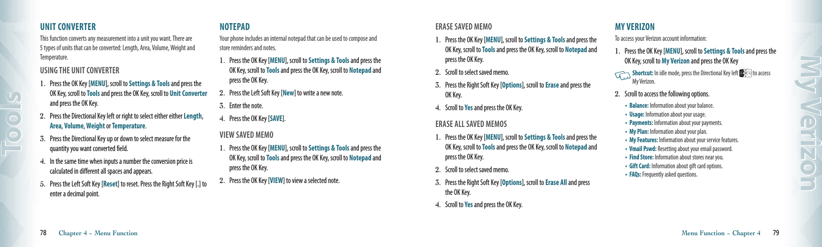 UNIT CONVERTER                                 This function converts any measurement into a unit you want. There are 5 types of units that can be converted: Length, Area, Volume, Weight and Temperature.  USING THE UNIT CONVERTER 1.  Press the OK Key [MENU], scroll to Settings &amp; Tools and press the OK Key, scroll to Tools and press the OK Key, scroll to Unit Converter and press the OK Key.2.   Press the Directional Key left or right to select either either Length, Area, Volume, Weight or Temperature. 3.   Press the Directional Key up or down to select measure for the  quantity you want converted field.4.   In the same time when inputs a number the conversion price is  calculated in different all spaces and appears.5.  Press the Left Soft Key [Reset] to reset. Press the Right Soft Key [.] to enter a decimal point.NOTEPAD                                 Your phone includes an internal notepad that can be used to compose and store reminders and notes.  1.  Press the OK Key [MENU], scroll to Settings &amp; Tools and press the OK Key, scroll to Tools and press the OK Key, scroll to Notepad and press the OK Key.2.   Press the Left Soft Key [New] to write a new note.3.   Enter the note.4.   Press the OK Key [SAVE].VIEW SAVED MEMO1.  Press the OK Key [MENU], scroll to Settings &amp; Tools and press the OK Key, scroll to Tools and press the OK Key, scroll to Notepad and press the OK Key.2.   Press the OK Key [VIEW] to view a selected note. 78       Chapter 4 − Menu FunctionToolsERASE SAVED MEMO1.  Press the OK Key [MENU], scroll to Settings &amp; Tools and press the OK Key, scroll to Tools and press the OK Key, scroll to Notepad and press the OK Key.2.   Scroll to select saved memo.3.   Press the Right Soft Key [Options], scroll to Erase and press the OK Key.4.   Scroll to Yes and press the OK Key.ERASE ALL SAVED MEMOS1.  Press the OK Key [MENU], scroll to Settings &amp; Tools and press the OK Key, scroll to Tools and press the OK Key, scroll to Notepad and press the OK Key.2.   Scroll to select saved memo.3.   Press the Right Soft Key [Options], scroll to Erase All and press the OK Key.4.   Scroll to Yes and press the OK Key. MY VERIZON                                 To access your Verizon account information: 1.  Press the OK Key [MENU], scroll to Settings &amp; Tools and press the OK Key, scroll to My Verizon and press the OK Key   Shortcut: In idle mode, press the Directional Key left   to access My Verizon.2.  Scroll to access the following options. •   Balance: Information about your balance.•   Usage: Information about your usage.•   Payments: Information about your payments.•   My Plan: Information about your plan. •   My Features: Information about your service features.  •   Vmail Pswd: Resetting about your email password. •   Find Store: Information about stores near you. •   Gift Card: Information about gift card options. •   FAQs: Frequently asked questions.Menu Function − Chapter 4       79My Verizon