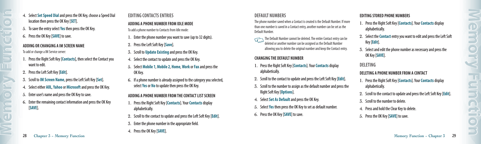 4.   Select Set Speed Dial and press the OK Key, choose a Speed Dial location then press the OK Key [SET].5.   To save the entry select Yes then press the OK Key.6.   Press the OK Key [SAVE] to save.ADDING OR CHANGING A IM SCREEN NAMETo add or change a IM Service server:1.   Press the Right Soft Key [Contacts], then select the Contact you want to edit.2.   Press the Left Soft Key [Edit].  3.   Scroll to IM Screen Name, press the Left Soft Key [Set].   4.   Select either AOL, Yahoo or Microsoft and press the OK Key. 5.   Enter user’s name and press the OK Key to save.  6.   Enter the remaining contact information and press the OK Key [SAVE].  EDITING CONTACTS ENTRIESADDING A PHONE NUMBER FROM IDLE MODETo add a phone number to Contacts from Idle mode:1.   Enter the phone number you want to save (up to 32 digits).2.   Press the Left Soft Key [Save].3.   Scroll to Update Existing and press the OK Key.  4.   Select the contact to update and press the OK Key.  5.   Select Mobile 1, Mobile 2, Home, Work or Fax and press the  OK Key.  6.   If a phone number is already assigned to the category you selected, select Yes or No to update then press the OK Key.ADDING A PHONE NUMBER FROM THE CONTACT LIST SCREEN1.   Press the Right Soft Key [Contacts]. Your Contacts display  alphabetically.2.   Scroll to the contact to update and press the Left Soft Key [Edit].  3.   Enter the phone number in the appropriate field.   4.  Press the OK Key [SAVE].28       Chapter 3 − Memory FunctionMemory FunctionDEFAULT NUMBERSThe phone number saved when a Contact is created is the Default Number. If more than one number is saved in a Contact entry, another number can be set as the Default Number.    The Default Number cannot be deleted. The entire Contact entry can be deleted or another number can be assigned as the Default Number  allowing you to delete the original number and keep the Contact entry.CHANGING THE DEFAULT NUMBER1.   Press the Right Soft Key [Contacts]. Your Contacts display  alphabetically. 2.   Scroll to the contact to update and press the Left Soft Key [Edit].  3.   Scroll to the number to assign as the default number and press the Right Soft Key [Options].   4.  Select Set As Default and press the OK Key. 5.   Select Yes then press the OK Key to set as default number.6.   Press the OK Key [SAVE] to save.  EDITING STORED PHONE NUMBERS 1.   Press the Right Soft Key [Contacts]. Your Contacts display  alphabetically.2.   Select the Contact entry you want to edit and press the Left Soft Key [Edit].3.   Select and edit the phone number as necessary and press the  OK Key [SAVE].DELETINGDELETING A PHONE NUMBER FROM A CONTACT1.   Press the Right Soft Key [Contacts]. Your Contacts display  alphabetically. 2.   Scroll to the contact to update and press the Left Soft Key [Edit].3.   Scroll to the number to delete.   4.  Press and hold the Clear Key to delete. 5.   Press the OK Key [SAVE] to save.  Memory Function − Chapter 3       29Memory Function