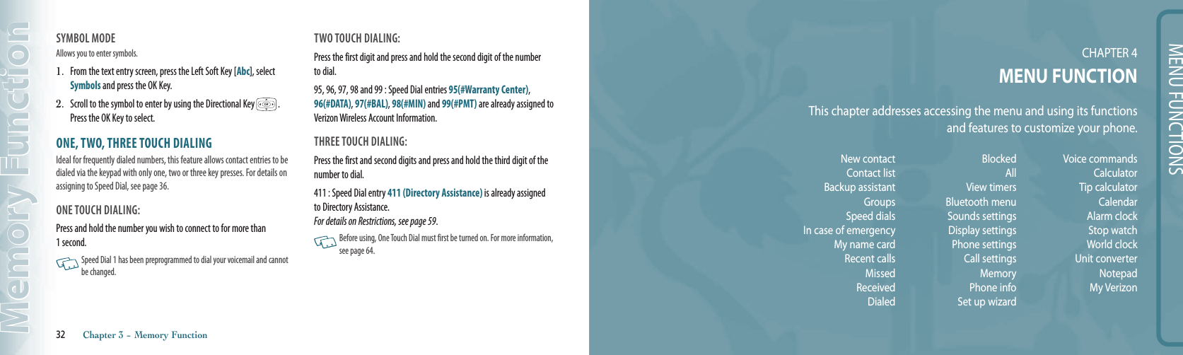 MENU FUNCTIONSCHAPTER 4MENU FUNCTIONThis chapter addresses accessing the menu and using its functions and features to customize your phone.32       Chapter 3 − Memory FunctionMemory FunctionNew contactContact listBackup assistantGroupsSpeed dialsIn case of emergencyMy name cardRecent callsMissedReceivedDialedBlockedAllView timersBluetooth menuSounds settingsDisplay settingsPhone settingsCall settingsMemoryPhone infoSet up wizardVoice commandsCalculatorTip calculatorCalendarAlarm clockStop watchWorld clockUnit converterNotepadMy VerizonSYMBOL MODE Allows you to enter symbols.1.   From the text entry screen, press the Left Soft Key [Abc], select Symbols and press the OK Key.2.   Scroll to the symbol to enter by using the Directional Key   .  Press the OK Key to select.ONE, TWO, THREE TOUCH DIALINGIdeal for frequently dialed numbers, this feature allows contact entries to be dialed via the keypad with only one, two or three key presses. For details on assigning to Speed Dial, see page 36. ONE TOUCH DIALING:  Press and hold the number you wish to connect to for more than  1 second.   Speed Dial 1 has been preprogrammed to dial your voicemail and cannot be changed.TWO TOUCH DIALING: Press the first digit and press and hold the second digit of the number to dial.95, 96, 97, 98 and 99 : Speed Dial entries 95(#Warranty Center), 96(#DATA), 97(#BAL), 98(#MIN) and 99(#PMT) are already assigned to Verizon Wireless Account Information. THREE TOUCH DIALING: Press the first and second digits and press and hold the third digit of the number to dial.411 : Speed Dial entry 411 (Directory Assistance) is already assigned to Directory Assistance.  For details on Restrictions, see page 59.   Before using, One Touch Dial must first be turned on. For more information, see page 64.