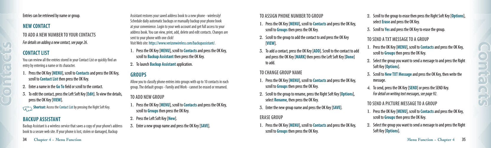 Entries can be retrieved by name or group.NEW CONTACT                                        TO ADD A NEW NUMBER TO YOUR CONTACTS For details on adding a new contact, see page 26.CONTACT LIST                                          You can review all the entries stored in your Contact List or quickly find an entry by entering a name or its character. 1.  Press the OK Key [MENU], scroll to Contacts and press the OK Key, scroll to Contact List then press the OK Key.2.  Enter a name in the Go To field or scroll to the contact.3.  To edit the contact, press the Left Soft Key [Edit]. To view the details, press the OK Key [VIEW].    Shortcut: Access the Contact List by pressing the Right Soft Key. BACKUP ASSISTANT                                         Backup Assistant is a wireless service that saves a copy of your phone’s address book to a secure web site. If your phone is lost, stolen or damaged, Backup Assistant restores your saved address book to a new phone - wirelessly! Schedule daily automatic backups or manually backup your phone book at your convenience. Login to your web account and get full access to your address book. You can view, print, add, delete and edit contacts. Changes are sent to your phone with one click!  Visit Web site: https://www.verizonwireless.com/backupassistant/.1.  Press the OK Key [MENU], scroll to Contacts and press the OK Key, scroll to Backup Assistant then press the OK Key.2.  To launch Backup Assistant application.GROUPS                                                    Allow you to classify phone entries into groups with up to 10 contacts in each group. The default groups - Family and Work - cannot be erased or renamed. TO ADD NEW GROUP1.  Press the OK Key [MENU], scroll to Contacts and press the OK Key, scroll to Groups then press the OK Key.2.  Press the Left Soft Key [New]. 3.  Enter a new group name and press the OK Key [SAVE].34       Chapter 4 − Menu FunctionContactsTO ASSIGN PHONE NUMBER TO GROUP1.  Press the OK Key [MENU], scroll to Contacts and press the OK Key, scroll to Groups then press the OK Key.2.  Scroll to the group to add the contact to and press the OK Key [VIEW].3.  To add a contact, press the OK Key [ADD]. Scroll to the contact to add and press the OK Key [MARK] then press the Left Soft Key [Done] to add. TO CHANGE GROUP NAME1.  Press the OK Key [MENU], scroll to Contacts and press the OK Key, scroll to Groups then press the OK Key.2.  Scroll to the group to rename, press the Right Soft Key [Options], select Rename, then press the OK Key.3.  Enter the new group name and press the OK Key [SAVE].ERASE GROUP1.  Press the OK Key [MENU], scroll to Contacts and press the OK Key, scroll to Groups then press the OK Key.2.  Scroll to the group to erase then press the Right Soft Key [Options], select Erase and press the OK Key.3.  Scroll to Yes and press the OK Key to erase the group.TO SEND A TXT MESSAGE TO A GROUP1.  Press the OK Key [MENU], scroll to Contacts and press the OK Key, scroll to Groups then press the OK Key.2.  Select the group you want to send a message to and press the Right Soft Key [Options].3.  Scroll to New TXT Message and press the OK Key, then write the message. 4.  To send, press the OK Key [SEND] or press the SEND Key.  For detail on writing text messages, see page 92. TO SEND A PICTURE MESSAGE TO A GROUP1.  Press the OK Key [MENU], scroll to Contacts and press the OK Key, scroll to Groups then press the OK Key.2.  Select the group you want to send a message to and press the Right Soft Key [Options].Menu Function − Chapter 4       35Contacts
