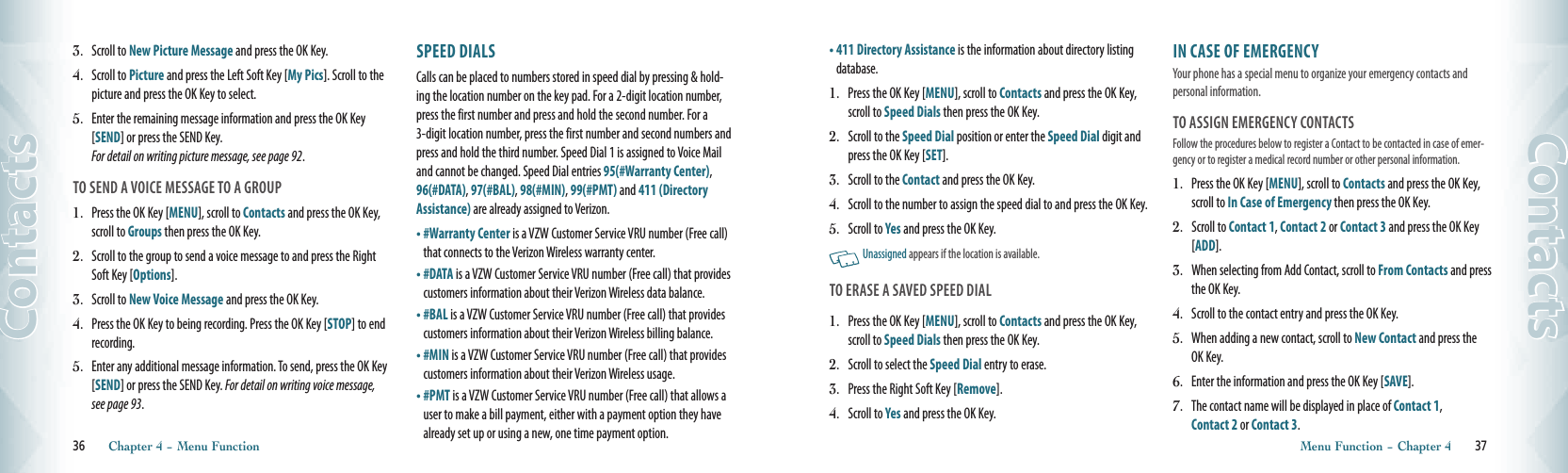 3.  Scroll to New Picture Message and press the OK Key. 4.  Scroll to Picture and press the Left Soft Key [My Pics]. Scroll to the picture and press the OK Key to select.  5.  Enter the remaining message information and press the OK Key [SEND] or press the SEND Key.  For detail on writing picture message, see page 92.TO SEND A VOICE MESSAGE TO A GROUP1.  Press the OK Key [MENU], scroll to Contacts and press the OK Key, scroll to Groups then press the OK Key.2.  Scroll to the group to send a voice message to and press the Right Soft Key [Options].3.  Scroll to New Voice Message and press the OK Key.4.  Press the OK Key to being recording. Press the OK Key [STOP] to end recording.5.  Enter any additional message information. To send, press the OK Key [SEND] or press the SEND Key. For detail on writing voice message, see page 93.SPEED DIALS                                           Calls can be placed to numbers stored in speed dial by pressing &amp; hold-ing the location number on the key pad. For a 2-digit location number, press the first number and press and hold the second number. For a 3-digit location number, press the first number and second numbers and press and hold the third number. Speed Dial 1 is assigned to Voice Mail and cannot be changed. Speed Dial entries 95(#Warranty Center), 96(#DATA), 97(#BAL), 98(#MIN), 99(#PMT) and 411 (Directory Assistance) are already assigned to Verizon. •  #Warranty Center is a VZW Customer Service VRU number (Free call) that connects to the Verizon Wireless warranty center.  •  #DATA is a VZW Customer Service VRU number (Free call) that provides customers information about their Verizon Wireless data balance. •  #BAL is a VZW Customer Service VRU number (Free call) that provides customers information about their Verizon Wireless billing balance. •  #MIN is a VZW Customer Service VRU number (Free call) that provides customers information about their Verizon Wireless usage.•  #PMT is a VZW Customer Service VRU number (Free call) that allows a user to make a bill payment, either with a payment option they have already set up or using a new, one time payment option. 36       Chapter 4 − Menu FunctionContacts•  411 Directory Assistance is the information about directory listing database.1.  Press the OK Key [MENU], scroll to Contacts and press the OK Key, scroll to Speed Dials then press the OK Key.2.  Scroll to the Speed Dial position or enter the Speed Dial digit and press the OK Key [SET]. 3.  Scroll to the Contact and press the OK Key. 4.  Scroll to the number to assign the speed dial to and press the OK Key. 5.  Scroll to Yes and press the OK Key.    Unassigned appears if the location is available. TO ERASE A SAVED SPEED DIAL1.  Press the OK Key [MENU], scroll to Contacts and press the OK Key, scroll to Speed Dials then press the OK Key.2.  Scroll to select the Speed Dial entry to erase.3.  Press the Right Soft Key [Remove].4.  Scroll to Yes and press the OK Key.IN CASE OF EMERGENCY                     Your phone has a special menu to organize your emergency contacts and personal information.TO ASSIGN EMERGENCY CONTACTSFollow the procedures below to register a Contact to be contacted in case of emer-gency or to register a medical record number or other personal information.1.  Press the OK Key [MENU], scroll to Contacts and press the OK Key, scroll to In Case of Emergency then press the OK Key.2.  Scroll to Contact 1, Contact 2 or Contact 3 and press the OK Key [ADD]. 3.  When selecting from Add Contact, scroll to From Contacts and press the OK Key.4.  Scroll to the contact entry and press the OK Key. 5.  When adding a new contact, scroll to New Contact and press the OK Key.  6.  Enter the information and press the OK Key [SAVE].  7.  The contact name will be displayed in place of Contact 1,  Contact 2 or Contact 3. Menu Function − Chapter 4       37Contacts