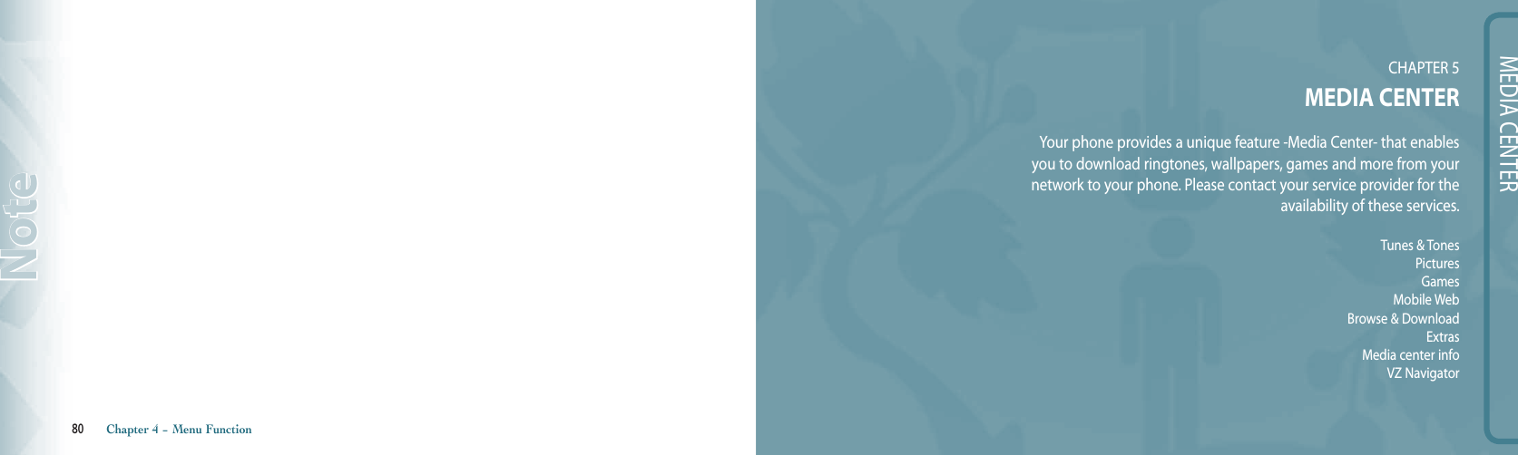 80       Chapter 4 − Menu FunctionNoteMEDIA CENTERCHAPTER 5MEDIA CENTERYour phone provides a unique feature -Media Center- that enables  you to download ringtones, wallpapers, games and more from your  network to your phone. Please contact your service provider for the  availability of these services.Tunes &amp; TonesPicturesGamesMobile WebBrowse &amp; DownloadExtrasMedia center infoVZ Navigator