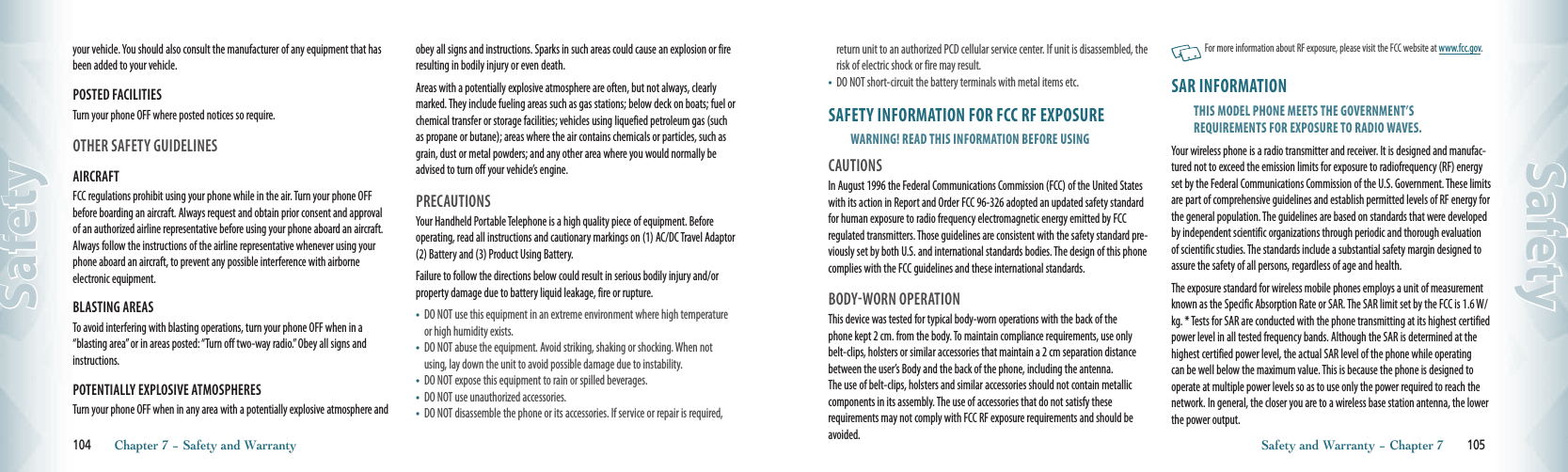 your vehicle. You should also consult the manufacturer of any equipment that has been added to your vehicle.POSTED FACILITIESTurn your phone OFF where posted notices so require.OTHER SAFETY GUIDELINESAIRCRAFTFCC regulations prohibit using your phone while in the air. Turn your phone OFF before boarding an aircraft. Always request and obtain prior consent and approval of an authorized airline representative before using your phone aboard an aircraft. Always follow the instructions of the airline representative whenever using your phone aboard an aircraft, to prevent any possible interference with airborne electronic equipment.BLASTING AREASTo avoid interfering with blasting operations, turn your phone OFF when in a “blasting area” or in areas posted: “Turn off two-way radio.” Obey all signs and instructions.POTENTIALLY EXPLOSIVE ATMOSPHERESTurn your phone OFF when in any area with a potentially explosive atmosphere and obey all signs and instructions. Sparks in such areas could cause an explosion or fire resulting in bodily injury or even death.Areas with a potentially explosive atmosphere are often, but not always, clearly marked. They include fueling areas such as gas stations; below deck on boats; fuel or chemical transfer or storage facilities; vehicles using liquefied petroleum gas (such as propane or butane); areas where the air contains chemicals or particles, such as grain, dust or metal powders; and any other area where you would normally be advised to turn off your vehicle’s engine.PRECAUTIONSYour Handheld Portable Telephone is a high quality piece of equipment. Before operating, read all instructions and cautionary markings on (1) AC/DC Travel Adaptor (2) Battery and (3) Product Using Battery.Failure to follow the directions below could result in serious bodily injury and/or property damage due to battery liquid leakage, fire or rupture.•    DO NOT use this equipment in an extreme environment where high temperature or high humidity exists.•    DO NOT abuse the equipment. Avoid striking, shaking or shocking. When not using, lay down the unit to avoid possible damage due to instability.•    DO NOT expose this equipment to rain or spilled beverages.•    DO NOT use unauthorized accessories.•    DO NOT disassemble the phone or its accessories. If service or repair is required, 104       Chapter 7 − Safety and WarrantySafetyreturn unit to an authorized PCD cellular service center. If unit is disassembled, the risk of electric shock or fire may result.•    DO NOT short-circuit the battery terminals with metal items etc.SAFETY INFORMATION FOR FCC RF EXPOSUREWARNING! READ THIS INFORMATION BEFORE USINGCAUTIONSIn August 1996 the Federal Communications Commission (FCC) of the United States with its action in Report and Order FCC 96-326 adopted an updated safety standard for human exposure to radio frequency electromagnetic energy emitted by FCC regulated transmitters. Those guidelines are consistent with the safety standard pre-viously set by both U.S. and international standards bodies. The design of this phone complies with the FCC guidelines and these international standards.BODY-WORN OPERATIONThis device was tested for typical body-worn operations with the back of the  phone kept 2 cm. from the body. To maintain compliance requirements, use only belt-clips, holsters or similar accessories that maintain a 2 cm separation distance between the user’s Body and the back of the phone, including the antenna.  The use of belt-clips, holsters and similar accessories should not contain metallic components in its assembly. The use of accessories that do not satisfy these  requirements may not comply with FCC RF exposure requirements and should be avoided.   For more information about RF exposure, please visit the FCC website at www.fcc.gov.SAR INFORMATIONTHIS MODEL PHONE MEETS THE GOVERNMENT’SREQUIREMENTS FOR EXPOSURE TO RADIO WAVES.Your wireless phone is a radio transmitter and receiver. It is designed and manufac-tured not to exceed the emission limits for exposure to radiofrequency (RF) energy set by the Federal Communications Commission of the U.S. Government. These limits are part of comprehensive guidelines and establish permitted levels of RF energy for the general population. The guidelines are based on standards that were developed by independent scientific organizations through periodic and thorough evaluation of scientific studies. The standards include a substantial safety margin designed to assure the safety of all persons, regardless of age and health.The exposure standard for wireless mobile phones employs a unit of measurement known as the Specific Absorption Rate or SAR. The SAR limit set by the FCC is 1.6 W/kg. * Tests for SAR are conducted with the phone transmitting at its highest certified power level in all tested frequency bands. Although the SAR is determined at the highest certified power level, the actual SAR level of the phone while operating can be well below the maximum value. This is because the phone is designed to operate at multiple power levels so as to use only the power required to reach the network. In general, the closer you are to a wireless base station antenna, the lower the power output.Safety and Warranty − Chapter 7       105Safety