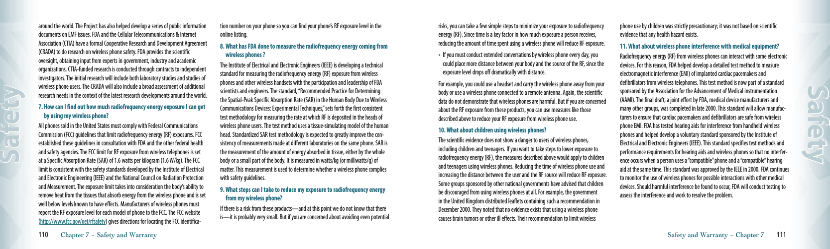 around the world. The Project has also helped develop a series of public information documents on EMF issues. FDA and the Cellular Telecommunications &amp; Internet Association (CTIA) have a formal Cooperative Research and Development Agreement (CRADA) to do research on wireless phone safety. FDA provides the scientific oversight, obtaining input from experts in government, industry and academic organizations. CTIA-funded research is conducted through contracts to independent investigators. The initial research will include both laboratory studies and studies of wireless phone users. The CRADA will also include a broad assessment of additional research needs in the context of the latest research developments around the world.7.  How can I find out how much radiofrequency energy exposure I can get by using my wireless phone?All phones sold in the United States must comply with Federal Communications Commission (FCC) guidelines that limit radiofrequency energy (RF) exposures. FCC established these guidelines in consultation with FDA and the other federal health and safety agencies. The FCC limit for RF exposure from wireless telephones is set at a Specific Absorption Rate (SAR) of 1.6 watts per kilogram (1.6 W/kg). The FCC limit is consistent with the safety standards developed by the Institute of Electrical and Electronic Engineering (IEEE) and the National Council on Radiation Protection and Measurement. The exposure limit takes into consideration the body’s ability to remove heat from the tissues that absorb energy from the wireless phone and is set well below levels known to have effects. Manufacturers of wireless phones must report the RF exposure level for each model of phone to the FCC. The FCC website (http://www.fcc.gov/oet/rfsafety) gives directions for locating the FCC identifica-tion number on your phone so you can find your phone’s RF exposure level in the online listing.8.  What has FDA done to measure the radiofrequency energy coming from wireless phones ?The Institute of Electrical and Electronic Engineers (IEEE) is developing a technical standard for measuring the radiofrequency energy (RF) exposure from wireless phones and other wireless handsets with the participation and leadership of FDA scientists and engineers. The standard, “Recommended Practice for Determining the Spatial-Peak Specific Absorption Rate (SAR) in the Human Body Due to Wireless Communications Devices: Experimental Techniques,” sets forth the first consistent test methodology for measuring the rate at which RF is deposited in the heads of wireless phone users. The test method uses a tissue-simulating model of the human head. Standardized SAR test methodology is expected to greatly improve the con-sistency of measurements made at different laboratories on the same phone. SAR is the measurement of the amount of energy absorbed in tissue, either by the whole body or a small part of the body. It is measured in watts/kg (or milliwatts/g) of matter. This measurement is used to determine whether a wireless phone complies with safety guidelines.9.  What steps can I take to reduce my exposure to radiofrequency energy from my wireless phone?If there is a risk from these products—and at this point we do not know that there is—it is probably very small. But if you are concerned about avoiding even potential 110       Chapter 7 − Safety and WarrantySafetyrisks, you can take a few simple steps to minimize your exposure to radiofrequency energy (RF). Since time is a key factor in how much exposure a person receives, reducing the amount of time spent using a wireless phone will reduce RF exposure.•    If you must conduct extended conversations by wireless phone every day, you could place more distance between your body and the source of the RF, since the exposure level drops off dramatically with distance.For example, you could use a headset and carry the wireless phone away from your body or use a wireless phone connected to a remote antenna. Again, the scientific data do not demonstrate that wireless phones are harmful. But if you are concerned about the RF exposure from these products, you can use measures like those described above to reduce your RF exposure from wireless phone use.10. What about children using wireless phones?The scientific evidence does not show a danger to users of wireless phones, including children and teenagers. If you want to take steps to lower exposure to radiofrequency energy (RF), the measures described above would apply to children and teenagers using wireless phones. Reducing the time of wireless phone use and increasing the distance between the user and the RF source will reduce RF exposure. Some groups sponsored by other national governments have advised that children be discouraged from using wireless phones at all. For example, the government in the United Kingdom distributed leaflets containing such a recommendation in December 2000. They noted that no evidence exists that using a wireless phone causes brain tumors or other ill effects. Their recommendation to limit wireless phone use by children was strictly precautionary; it was not based on scientific evidence that any health hazard exists.11.  What about wireless phone interference with medical equipment?Radiofrequency energy (RF) from wireless phones can interact with some electronic devices. For this reason, FDA helped develop a detailed test method to measure electromagnetic interference (EMI) of implanted cardiac pacemakers and    defibrillators from wireless telephones. This test method is now part of a standard sponsored by the Association for the Advancement of Medical instrumentation (AAMI). The final draft, a joint effort by FDA, medical device manufacturers and many other groups, was completed in late 2000. This standard will allow manufac-turers to ensure that cardiac pacemakers and defibrillators are safe from wireless phone EMI. FDA has tested hearing aids for interference from handheld wireless phones and helped develop a voluntary standard sponsored by the Institute of Electrical and Electronic Engineers (IEEE). This standard specifies test methods and performance requirements for hearing aids and wireless phones so that no interfer-ence occurs when a person uses a “compatible” phone and a “compatible” hearing aid at the same time. This standard was approved by the IEEE in 2000. FDA continues to monitor the use of wireless phones for possible interactions with other medical devices. Should harmful interference be found to occur, FDA will conduct testing to assess the interference and work to resolve the problem.Safety and Warranty − Chapter 7       111Safety