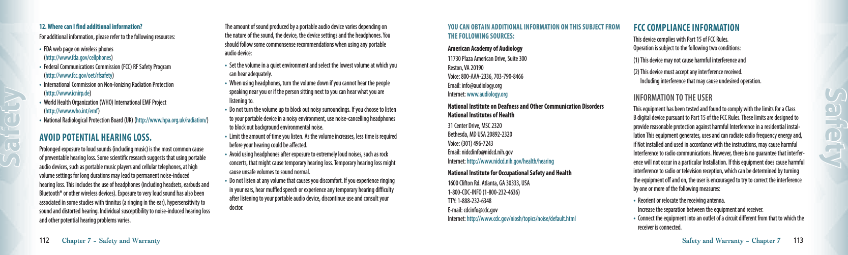 12. Where can I find additional information?For additional information, please refer to the following resources:•    FDA web page on wireless phones       (http://www.fda.gov/cellphones)•    Federal Communications Commission (FCC) RF Safety Program   (http://www.fcc.gov/oet/rfsafety)•    International Commission on Non-Ionizing Radiation Protection   (http://www.icnirp.de)•    World Health Organization (WHO) International EMF Project   (http://www.who.int/emf)•    National Radiological Protection Board (UK) (http://www.hpa.org.uk/radiation/)AVOID POTENTIAL HEARING LOSS.Prolonged exposure to loud sounds (including music) is the most common cause of preventable hearing loss. Some scientific research suggests that using portable audio devices, such as portable music players and cellular telephones, at high  volume settings for long durations may lead to permanent noise-induced   hearing loss. This includes the use of headphones (including headsets, earbuds and Bluetooth® or other wireless devices). Exposure to very loud sound has also been associated in some studies with tinnitus (a ringing in the ear), hypersensitivity to sound and distorted hearing. Individual susceptibility to noise-induced hearing loss and other potential hearing problems varies.The amount of sound produced by a portable audio device varies depending on the nature of the sound, the device, the device settings and the headphones. You should follow some commonsense recommendations when using any portable audio device:•    Set the volume in a quiet environment and select the lowest volume at which you can hear adequately.•    When using headphones, turn the volume down if you cannot hear the people speaking near you or if the person sitting next to you can hear what you are listening to.•    Do not turn the volume up to block out noisy surroundings. If you choose to listen to your portable device in a noisy environment, use noise-cancelling headphones to block out background environmental noise.•    Limit the amount of time you listen. As the volume increases, less time is required before your hearing could be affected.•    Avoid using headphones after exposure to extremely loud noises, such as rock concerts, that might cause temporary hearing loss. Temporary hearing loss might cause unsafe volumes to sound normal.•    Do not listen at any volume that causes you discomfort. If you experience ringing in your ears, hear muffled speech or experience any temporary hearing difficulty after listening to your portable audio device, discontinue use and consult your doctor.112       Chapter 7 − Safety and WarrantySafetyYOU CAN OBTAIN ADDITIONAL INFORMATION ON THIS SUBJECT FROM THE FOLLOWING SOURCES:American Academy of Audiology11730 Plaza American Drive, Suite 300     Reston, VA 20190         Voice: 800-AAA-2336, 703-790-8466      Email: info@audiology.org       Internet: www.audiology.orgNational Institute on Deafness and Other Communication Disorders National Institutes of Health31 Center Drive, MSC 2320       Bethesda, MD USA 20892-2320       Voice: (301) 496-7243       Email: nidcdinfo@nidcd.nih.gov       Internet: http://www.nidcd.nih.gov/health/hearingNational Institute for Occupational Safety and Health1600 Clifton Rd. Atlanta, GA 30333, USA 1-800-CDC-INFO (1-800-232-4636)  TTY: 1-888-232-6348  E-mail: cdcinfo@cdc.gov       Internet: http://www.cdc.gov/niosh/topics/noise/default.htmlFCC COMPLIANCE INFORMATIONThis device complies with Part 15 of FCC Rules.     Operation is subject to the following two conditions:(1)  This device may not cause harmful interference and(2)  This device must accept any interference received.     Including interference that may cause undesired operation.INFORMATION TO THE USERThis equipment has been tested and found to comply with the limits for a Class B digital device pursuant to Part 15 of the FCC Rules. These limits are designed to provide reasonable protection against harmful Interference in a residential instal-lation This equipment generates, uses and can radiate radio frequency energy and, if Not installed and used in accordance with the instructions, may cause harmful Interference to radio communications. However, there is no guarantee that interfer-ence will not occur in a particular Installation. If this equipment does cause harmful interference to radio or television reception, which can be determined by turning the equipment off and on, the user is encouraged to try to correct the interference by one or more of the following measures:•    Reorient or relocate the receiving antenna.      Increase the separation between the equipment and receiver.•    Connect the equipment into an outlet of a circuit different from that to which the receiver is connected.Safety and Warranty − Chapter 7       113Safety