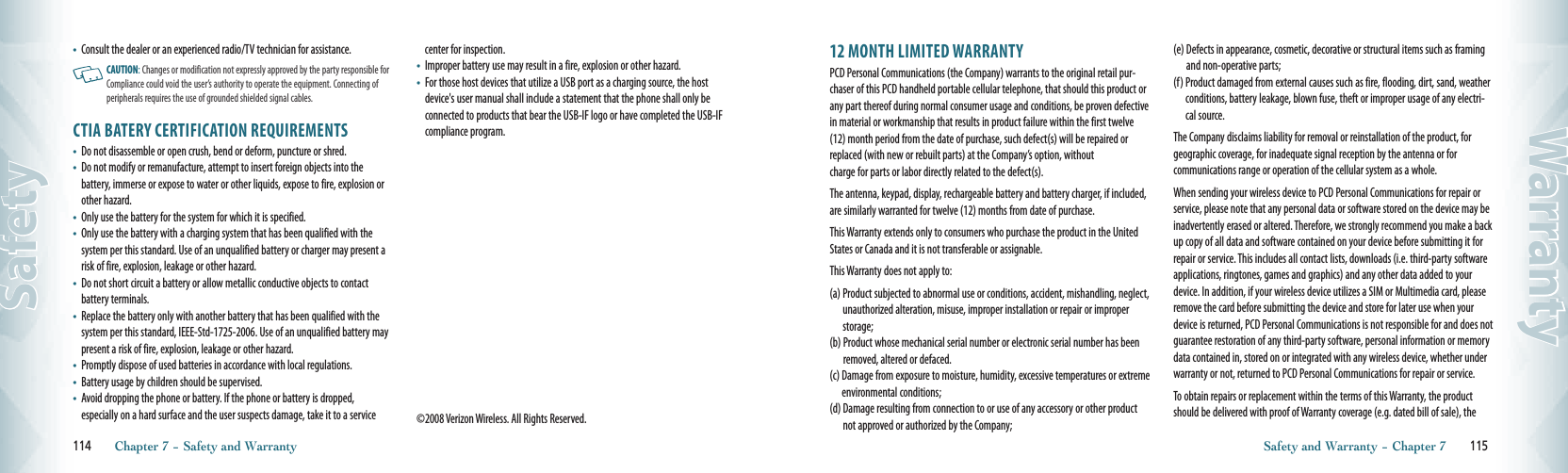 •       Consult the dealer or an experienced radio/TV technician for assistance.   CAUTION: Changes or modification not expressly approved by the party responsible for Compliance could void the user’s authority to operate the equipment. Connecting of peripherals requires the use of grounded shielded signal cables.CTIA BATERY CERTIFICATION REQUIREMENTS•    Do not disassemble or open crush, bend or deform, puncture or shred.•    Do not modify or remanufacture, attempt to insert foreign objects into the  battery, immerse or expose to water or other liquids, expose to fire, explosion or other hazard.•    Only use the battery for the system for which it is specified.•    Only use the battery with a charging system that has been qualified with the system per this standard. Use of an unqualified battery or charger may present a risk of fire, explosion, leakage or other hazard.•    Do not short circuit a battery or allow metallic conductive objects to contact battery terminals.•    Replace the battery only with another battery that has been qualified with the system per this standard, IEEE-Std-1725-2006. Use of an unqualified battery may present a risk of fire, explosion, leakage or other hazard.•    Promptly dispose of used batteries in accordance with local regulations.•    Battery usage by children should be supervised.•    Avoid dropping the phone or battery. If the phone or battery is dropped,  especially on a hard surface and the user suspects damage, take it to a service center for inspection.•    Improper battery use may result in a fire, explosion or other hazard.•    For those host devices that utilize a USB port as a charging source, the host device&apos;s user manual shall include a statement that the phone shall only be connected to products that bear the USB-IF logo or have completed the USB-IF compliance program.©2008 Verizon Wireless. All Rights Reserved.114       Chapter 7 − Safety and WarrantySafety12 MONTH LIMITED WARRANTYPCD Personal Communications (the Company) warrants to the original retail pur-chaser of this PCD handheld portable cellular telephone, that should this product or any part thereof during normal consumer usage and conditions, be proven defective in material or workmanship that results in product failure within the first twelve (12) month period from the date of purchase, such defect(s) will be repaired or replaced (with new or rebuilt parts) at the Company’s option, withoutcharge for parts or labor directly related to the defect(s).The antenna, keypad, display, rechargeable battery and battery charger, if included, are similarly warranted for twelve (12) months from date of purchase.This Warranty extends only to consumers who purchase the product in the United States or Canada and it is not transferable or assignable.This Warranty does not apply to:(a)  Product subjected to abnormal use or conditions, accident, mishandling, neglect, unauthorized alteration, misuse, improper installation or repair or improper storage;(b)  Product whose mechanical serial number or electronic serial number has been removed, altered or defaced.(c)  Damage from exposure to moisture, humidity, excessive temperatures or extreme environmental conditions;(d)  Damage resulting from connection to or use of any accessory or other product not approved or authorized by the Company;(e)  Defects in appearance, cosmetic, decorative or structural items such as framing and non-operative parts;(f)  Product damaged from external causes such as fire, flooding, dirt, sand, weather conditions, battery leakage, blown fuse, theft or improper usage of any electri-cal source.The Company disclaims liability for removal or reinstallation of the product, for geographic coverage, for inadequate signal reception by the antenna or for  communications range or operation of the cellular system as a whole.When sending your wireless device to PCD Personal Communications for repair or service, please note that any personal data or software stored on the device may be inadvertently erased or altered. Therefore, we strongly recommend you make a back up copy of all data and software contained on your device before submitting it for repair or service. This includes all contact lists, downloads (i.e. third-party software applications, ringtones, games and graphics) and any other data added to your device. In addition, if your wireless device utilizes a SIM or Multimedia card, please remove the card before submitting the device and store for later use when your device is returned, PCD Personal Communications is not responsible for and does not guarantee restoration of any third-party software, personal information or memory data contained in, stored on or integrated with any wireless device, whether under warranty or not, returned to PCD Personal Communications for repair or service.To obtain repairs or replacement within the terms of this Warranty, the product should be delivered with proof of Warranty coverage (e.g. dated bill of sale), the Safety and Warranty − Chapter 7       115Warranty