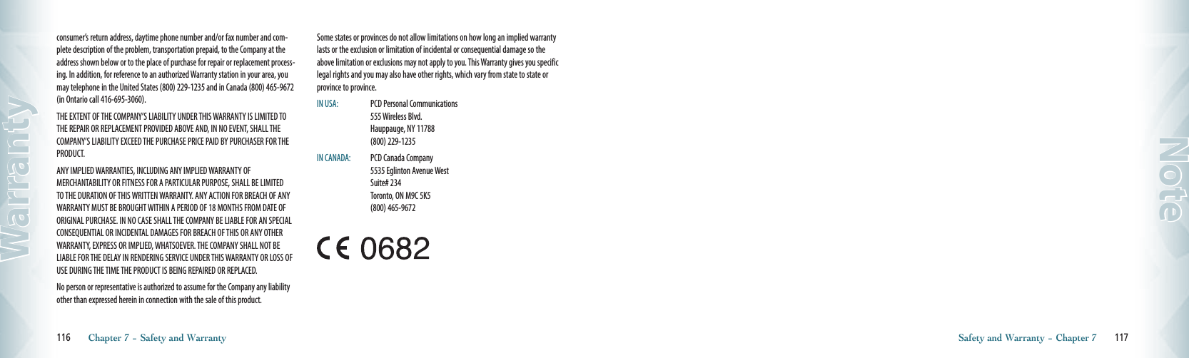 consumer’s return address, daytime phone number and/or fax number and com-plete description of the problem, transportation prepaid, to the Company at the address shown below or to the place of purchase for repair or replacement process-ing. In addition, for reference to an authorized Warranty station in your area, you may telephone in the United States (800) 229-1235 and in Canada (800) 465-9672 (in Ontario call 416-695-3060).THE EXTENT OF THE COMPANY’S LIABILITY UNDER THIS WARRANTY IS LIMITED TO THE REPAIR OR REPLACEMENT PROVIDED ABOVE AND, IN NO EVENT, SHALL THE COMPANY’S LIABILITY EXCEED THE PURCHASE PRICE PAID BY PURCHASER FOR THE PRODUCT.ANY IMPLIED WARRANTIES, INCLUDING ANY IMPLIED WARRANTY OF MERCHANTABILITY OR FITNESS FOR A PARTICULAR PURPOSE, SHALL BE LIMITED TO THE DURATION OF THIS WRITTEN WARRANTY. ANY ACTION FOR BREACH OF ANY WARRANTY MUST BE BROUGHT WITHIN A PERIOD OF 18 MONTHS FROM DATE OF ORIGINAL PURCHASE. IN NO CASE SHALL THE COMPANY BE LIABLE FOR AN SPECIAL CONSEQUENTIAL OR INCIDENTAL DAMAGES FOR BREACH OF THIS OR ANY OTHER WARRANTY, EXPRESS OR IMPLIED, WHATSOEVER. THE COMPANY SHALL NOT BE LIABLE FOR THE DELAY IN RENDERING SERVICE UNDER THIS WARRANTY OR LOSS OF USE DURING THE TIME THE PRODUCT IS BEING REPAIRED OR REPLACED.No person or representative is authorized to assume for the Company any liability other than expressed herein in connection with the sale of this product.Some states or provinces do not allow limitations on how long an implied warranty lasts or the exclusion or limitation of incidental or consequential damage so the above limitation or exclusions may not apply to you. This Warranty gives you specific legal rights and you may also have other rights, which vary from state to state or province to province.IN USA:   PCD Personal Communications       555 Wireless Blvd.        Hauppauge, NY 11788       (800) 229-1235IN CANADA:   PCD Canada Company       5535 Eglinton Avenue West       Suite# 234         Toronto, ON M9C 5K5       (800) 465-9672116       Chapter 7 − Safety and WarrantyWarrantySafety and Warranty − Chapter 7       117Note