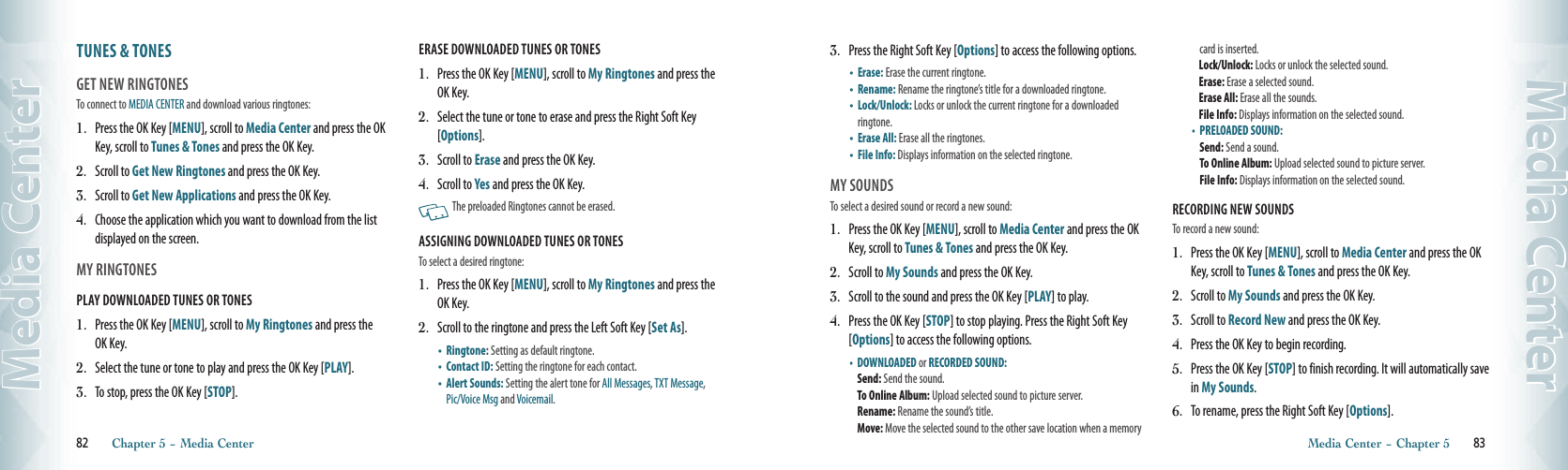 TUNES &amp; TONES                               GET NEW RINGTONESTo connect to MEDIA CENTER and download various ringtones:1.   Press the OK Key [MENU], scroll to Media Center and press the OK Key, scroll to Tunes &amp; Tones and press the OK Key.2.   Scroll to Get New Ringtones and press the OK Key.3.   Scroll to Get New Applications and press the OK Key. 4.   Choose the application which you want to download from the list displayed on the screen. MY RINGTONES                                       PLAY DOWNLOADED TUNES OR TONES1.   Press the OK Key [MENU], scroll to My Ringtones and press the OK Key.2.   Select the tune or tone to play and press the OK Key [PLAY]. 3.   To stop, press the OK Key [STOP]. ERASE DOWNLOADED TUNES OR TONES1.   Press the OK Key [MENU], scroll to My Ringtones and press the OK Key.2.   Select the tune or tone to erase and press the Right Soft Key [Options].3.   Scroll to Erase and press the OK Key.4.   Scroll to Yes and press the OK Key.     The preloaded Ringtones cannot be erased. ASSIGNING DOWNLOADED TUNES OR TONESTo select a desired ringtone:1.   Press the OK Key [MENU], scroll to My Ringtones and press the OK Key. 2.   Scroll to the ringtone and press the Left Soft Key [Set As]. •    Ringtone: Setting as default ringtone.  •    Contact ID: Setting the ringtone for each contact. •    Alert Sounds: Setting the alert tone for All Messages, TXT Message,  Pic/Voice Msg and Voicemail.  82       Chapter 5 − Media CenterMedia Center3.   Press the Right Soft Key [Options] to access the following options.•    Erase:  Erase the current ringtone.•    Rename: Rename the ringtone’s title for a downloaded ringtone.•    Lock/Unlock: Locks or unlock the current ringtone for a downloaded ringtone.•    Erase All:  Erase all the ringtones. •    File Info:  Displays information on the selected ringtone.MY SOUNDSTo select a desired sound or record a new sound:1.   Press the OK Key [MENU], scroll to Media Center and press the OK Key, scroll to Tunes &amp; Tones and press the OK Key.2.   Scroll to My Sounds and press the OK Key.3.   Scroll to the sound and press the OK Key [PLAY] to play.4.   Press the OK Key [STOP] to stop playing. Press the Right Soft Key [Options] to access the following options. •    DOWNLOADED or RECORDED SOUND:      Send: Send the sound.    To Online Album: Upload selected sound to picture server. Rename: Rename the sound’s title.     Move: Move the selected sound to the other save location when a memory card is inserted.  Lock/Unlock: Locks or unlock the selected sound.  Erase: Erase a selected sound.   Erase All: Erase all the sounds.    File Info: Displays information on the selected sound. •    PRELOADED SOUND:     Send: Send a sound.    To Online Album: Upload selected sound to picture server.   File Info: Displays information on the selected sound. RECORDING NEW SOUNDSTo record a new sound:1.   Press the OK Key [MENU], scroll to Media Center and press the OK Key, scroll to Tunes &amp; Tones and press the OK Key.2.   Scroll to My Sounds and press the OK Key.3.  Scroll to Record New and press the OK Key.4.    Press the OK Key to begin recording.5.    Press the OK Key [STOP] to finish recording. It will automatically save in My Sounds.6.   To rename, press the Right Soft Key [Options].Media Center − Chapter 5       83Media Center
