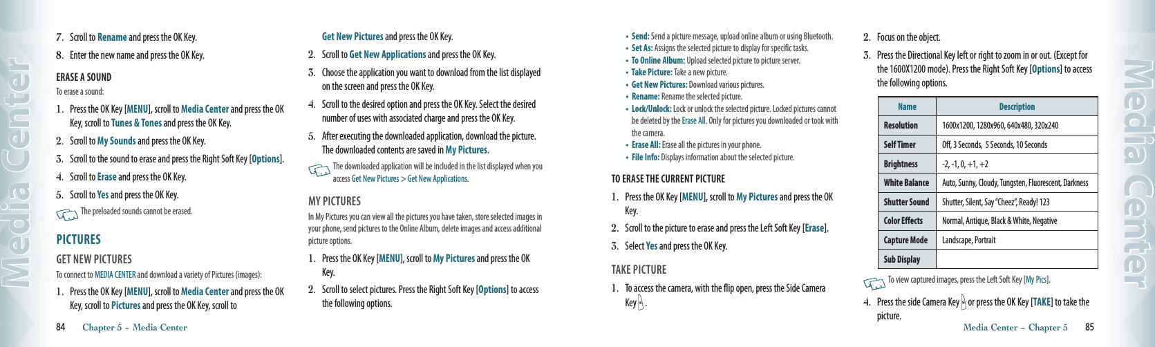 7.   Scroll to Rename and press the OK Key.8.   Enter the new name and press the OK Key.ERASE A SOUNDTo erase a sound:1.   Press the OK Key [MENU], scroll to Media Center and press the OK Key, scroll to Tunes &amp; Tones and press the OK Key.2.   Scroll to My Sounds and press the OK Key.3.   Scroll to the sound to erase and press the Right Soft Key [Options]. 4.  Scroll to Erase and press the OK Key.5.   Scroll to Yes and press the OK Key.   The preloaded sounds cannot be erased. PICTURES                                          GET NEW PICTURES                                    To connect to MEDIA CENTER and download a variety of Pictures (images):1.   Press the OK Key [MENU], scroll to Media Center and press the OK Key, scroll to Pictures and press the OK Key, scroll to  Get New Pictures and press the OK Key.2.   Scroll to Get New Applications and press the OK Key.3.   Choose the application you want to download from the list displayed on the screen and press the OK Key.4.   Scroll to the desired option and press the OK Key. Select the desired number of uses with associated charge and press the OK Key.5.   After executing the downloaded application, download the picture. The downloaded contents are saved in My Pictures.   The downloaded application will be included in the list displayed when you access Get New Pictures &gt; Get New Applications. MY PICTURES                                          In My Pictures you can view all the pictures you have taken, store selected images in your phone, send pictures to the Online Album, delete images and access additional picture options.1.   Press the OK Key [MENU], scroll to My Pictures and press the OK Key.2.   Scroll to select pictures. Press the Right Soft Key [Options] to access the following options.84       Chapter 5 − Media CenterMedia Center•   Send:  Send a picture message, upload online album or using Bluetooth.•   Set As: Assigns the selected picture to display for specific tasks.•   To Online Album: Upload selected picture to picture server.•   Take Picture: Take a new picture.•   Get New Pictures: Download various pictures.•   Rename:  Rename the selected picture. •   Lock/Unlock: Lock or unlock the selected picture. Locked pictures cannot be deleted by the Erase All. Only for pictures you downloaded or took with the camera.•   Erase All: Erase all the pictures in your phone.•   File Info: Displays information about the selected picture. TO ERASE THE CURRENT PICTURE1.   Press the OK Key [MENU], scroll to My Pictures and press the OK Key.2.   Scroll to the picture to erase and press the Left Soft Key [Erase].3.   Select Yes and press the OK Key. TAKE PICTURE                                        1.   To access the camera, with the flip open, press the Side Camera Key  . 2.   Focus on the object.3.   Press the Directional Key left or right to zoom in or out. (Except for the 1600X1200 mode). Press the Right Soft Key [Options] to access the following options.Name DescriptionResolution 1600x1200, 1280x960, 640x480, 320x240Self Timer  Off, 3 Seconds,  5 Seconds, 10 SecondsBrightness -2, -1, 0, +1, +2 White Balance Auto, Sunny, Cloudy, Tungsten, Fluorescent, DarknessShutter Sound  Shutter, Silent, Say “Cheez”, Ready! 123Color Effects Normal, Antique, Black &amp; White, NegativeCapture Mode Landscape, PortraitSub Display    To view captured images, press the Left Soft Key [My Pics].4.   Press the side Camera Key   or press the OK Key [TAKE] to take the picture.Media Center − Chapter 5       85Media Center