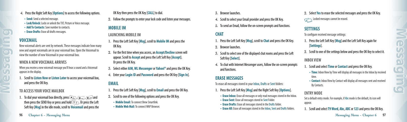  4.   Press the Right Soft Key [Options] to access the following options.•  Send: Send a selected message.    •  Lock/Unlock: Locks or unlock the TXT, Picture or Voice message.•  Add To Contacts: Save number to contacts.      •  Erase Drafts: Erase all drafts messages.VOICEMAIL                                           New voicemail alerts are sent by network. These messages indicate how many new and urgent voicemails are in your voicemail box. Open the Voicemail to view the number of new Voicemail in your voicemail box.WHEN A NEW VOICEMAIL ARRIVESWhen you receive a new voicemail message you’ll hear a sound and a Voicemail appears in the display.1.   Scroll to Listen Now or Listen Later to access your voicemail box, and press the OK Key.TO ACCESS YOUR VOICE MAILBOX1.   To dial your voicemail box directly, press   ,   ,   and then press the SEND Key or press and hold   . Or press the Left Soft Key [Msg] in the idle mode, scroll to Voicemail and press the OK Key then press the OK Key [CALL] to dial.2.   Follow the prompts to enter your lock code and listen your messages.MOBILE IM                                            LAUNCHING MOBILE IM1.   Press the Left Soft Key [Msg], scroll to Mobile IM and press the OK Key.2.   For the first time when you access, an Accept/Decline screen will appear. Scroll to Accept and press the Left Soft Key [Accept].  Or press the OK Key.3.   Select either AIM, WL Messenger or Yahoo!® and press the OK Key.4.   Enter your Login ID and Password and press the OK Key [Sign In].EMAIL                                                   1.   Press the Left Soft Key [Msg], scroll to Email and press the OK Key.2.   Scroll to one of the following options and press the OK Key.•  Mobile Email: To connect Brew Smartlink.    •  Mobile Web Mail: To connect WAP Browser. 96       Chapter 6 − Messaging MenuMessaging3.   Browser launches.4.   Scroll to select your Email provider and press the OK Key. 5.   To send an Email, follow the on-screen prompts and functions.CHAT                                                       1.   Press the Left Soft Key [Msg], scroll to Chat and press the OK Key.2.   Browser launches.3.   Scroll to select one of the displayed chat rooms and press the Left Soft Key [Select].4.   To chat with Internet Messenger users, follow the on-screen prompts and functions.ERASE MESSAGES       To erase all messages stored in your Inbox, Drafts or Sent folders:1.   Press the Left Soft Key [Msg] and the Right Soft Key [Options].•  Erase Inbox: Erase all messages or only read messages stored in the Inbox.•  Erase Sent: Erase all messages stored in Sent Folder.•  Erase Drafts: Erase all messages stored in the Drafts folder.•  Erase All: Erase all messages stored in the Inbox, Sent and Drafts folders.2.   Select Yes to erase the selected messages and press the OK Key.   Locked messages cannot be erased.SETTINGS                                    To configure received message settings:1.   Press the Left Soft Key [Msg] and the Left Soft Key again for [Settings].2.   Scroll to one of the settings below and press the OK Key to select it.INBOX VIEW                                    1.   Scroll and select Time or Contact and press the OK Key.•   Time: Inbox View by Time will display all messages in the Inbox by received time.    •   Contact: Inbox View by Contact will display all messages sent and received By Contacts. ENTRY MODE                                    Set a default entry mode. For example, if Abc mode is the default, its icon will appear.1.   Scroll and select T9 Word, Abc, ABC or 123 and press the OK Key.Messaging Menu − Chapter 6       97Messaging