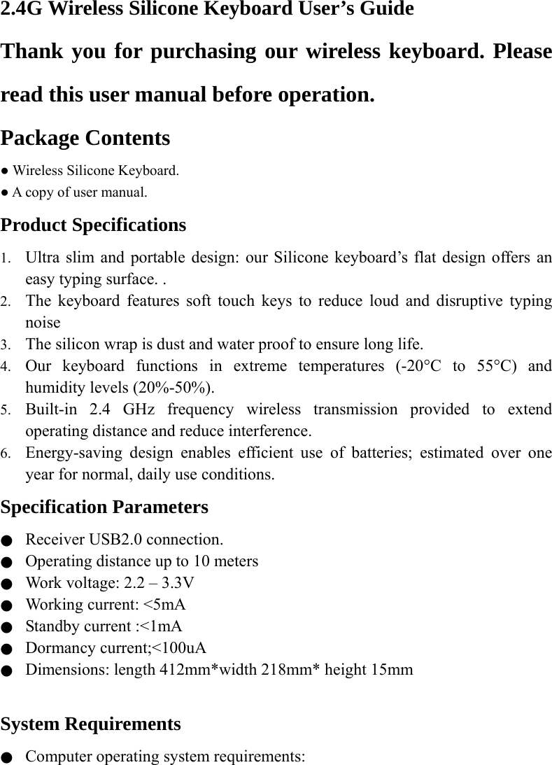  2.4G Wireless Silicone Keyboard User’s Guide Thank you for purchasing our wireless keyboard. Please read this user manual before operation. Package Contents ● Wireless Silicone Keyboard. ● A copy of user manual. Product Specifications 1. Ultra slim and portable design: our Silicone keyboard’s flat design offers an easy typing surface. . 2. The keyboard features soft touch keys to reduce loud and disruptive typing noise   3. The silicon wrap is dust and water proof to ensure long life. 4. Our keyboard functions in extreme temperatures (-20°C to 55°C) and humidity levels (20%-50%). 5. Built-in 2.4 GHz frequency wireless transmission provided to extend operating distance and reduce interference.     6. Energy-saving design enables efficient use of batteries; estimated over one year for normal, daily use conditions. Specification Parameters ●  Receiver USB2.0 connection. ●  Operating distance up to 10 meters ●  Work voltage: 2.2 – 3.3V ●  Working current: &lt;5mA ●  Standby current :&lt;1mA ●  Dormancy current;&lt;100uA ●  Dimensions: length 412mm*width 218mm* height 15mm  System Requirements ●  Computer operating system requirements:  