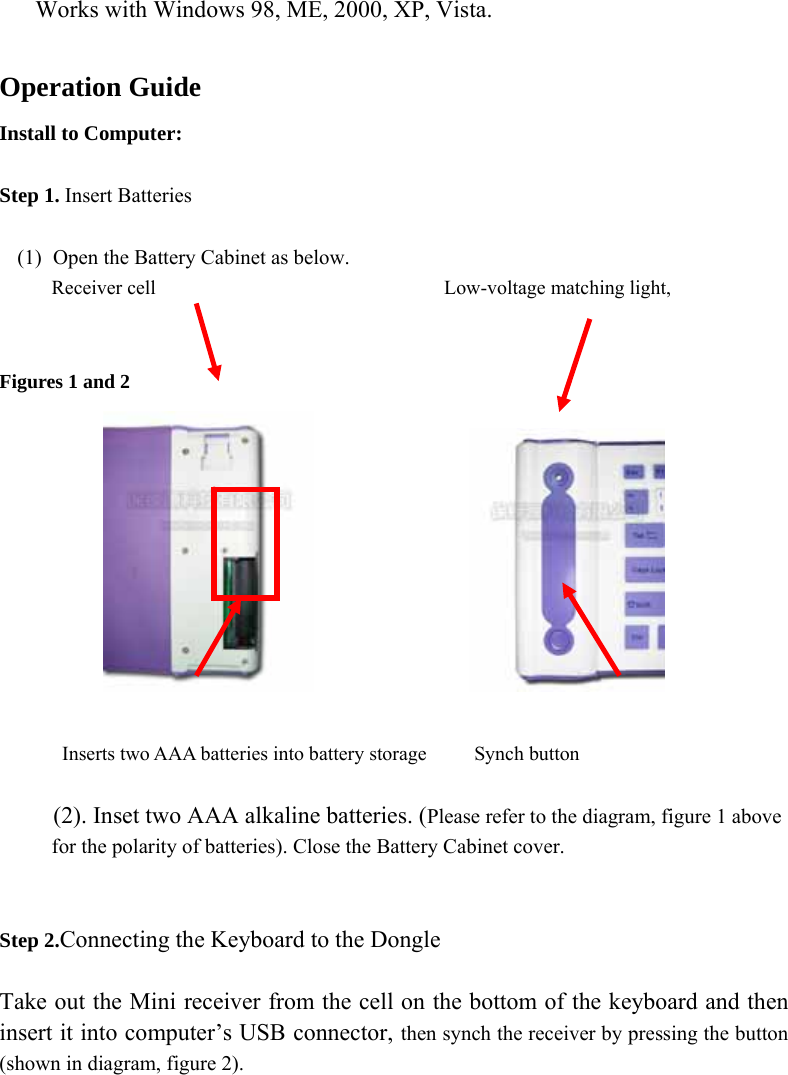  Works with Windows 98, ME, 2000, XP, Vista.  Operation Guide Install to Computer:  Step 1. Insert Batteries  (1) Open the Battery Cabinet as below.      Receiver cell                             Low-voltage matching light,   Figures 1 and 2                         Inserts two AAA batteries into battery storage     Synch button  (2). Inset two AAA alkaline batteries. (Please refer to the diagram, figure 1 above for the polarity of batteries). Close the Battery Cabinet cover.   Step 2.Connecting the Keyboard to the Dongle  Take out the Mini receiver from the cell on the bottom of the keyboard and then insert it into computer’s USB connector, then synch the receiver by pressing the button (shown in diagram, figure 2).  