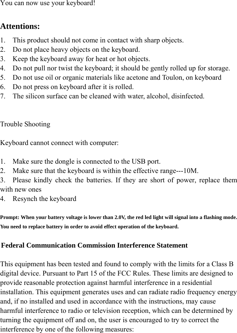  You can now use your keyboard!  Attentions: 1. This product should not come in contact with sharp objects. 2. Do not place heavy objects on the keyboard. 3. Keep the keyboard away for heat or hot objects. 4. Do not pull nor twist the keyboard; it should be gently rolled up for storage. 5. Do not use oil or organic materials like acetone and Toulon, on keyboard 6. Do not press on keyboard after it is rolled. 7. The silicon surface can be cleaned with water, alcohol, disinfected.   Trouble Shooting  Keyboard cannot connect with computer:  1. Make sure the dongle is connected to the USB port. 2.    Make sure that the keyboard is within the effective range---10M. 3.  Please kindly check the batteries. If they are short of power, replace them with new ones 4.    Resynch the keyboard  Prompt: When your battery voltage is lower than 2.0V, the red led light will signal into a flashing mode. You need to replace battery in order to avoid effect operation of the keyboard.  Federal Communication Commission Interference Statement  This equipment has been tested and found to comply with the limits for a Class B digital device. Pursuant to Part 15 of the FCC Rules. These limits are designed to provide reasonable protection against harmful interference in a residential installation. This equipment generates uses and can radiate radio frequency energy and, if no installed and used in accordance with the instructions, may cause harmful interference to radio or television reception, which can be determined by turning the equipment off and on, the user is encouraged to try to correct the interference by one of the following measures: 