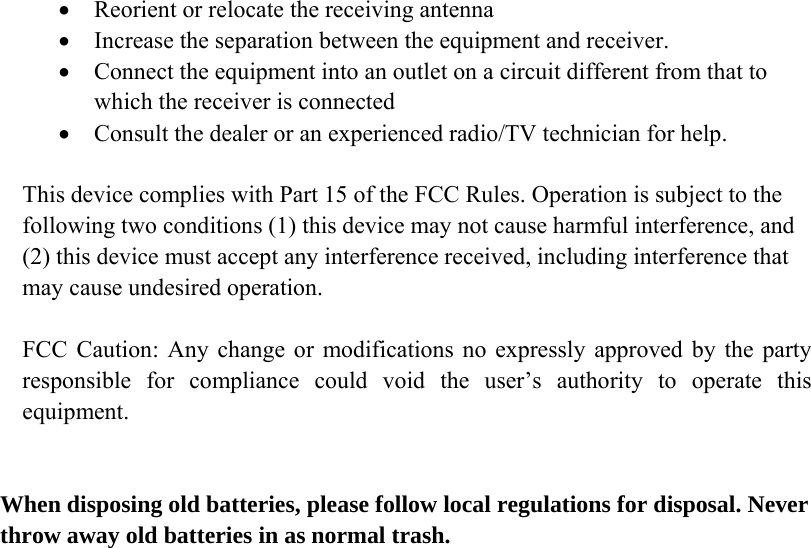  • Reorient or relocate the receiving antenna • Increase the separation between the equipment and receiver. • Connect the equipment into an outlet on a circuit different from that to which the receiver is connected • Consult the dealer or an experienced radio/TV technician for help.  This device complies with Part 15 of the FCC Rules. Operation is subject to the following two conditions (1) this device may not cause harmful interference, and (2) this device must accept any interference received, including interference that may cause undesired operation.  FCC Caution: Any change or modifications no expressly approved by the party responsible for compliance could void the user’s authority to operate this equipment.   When disposing old batteries, please follow local regulations for disposal. Never throw away old batteries in as normal trash.  