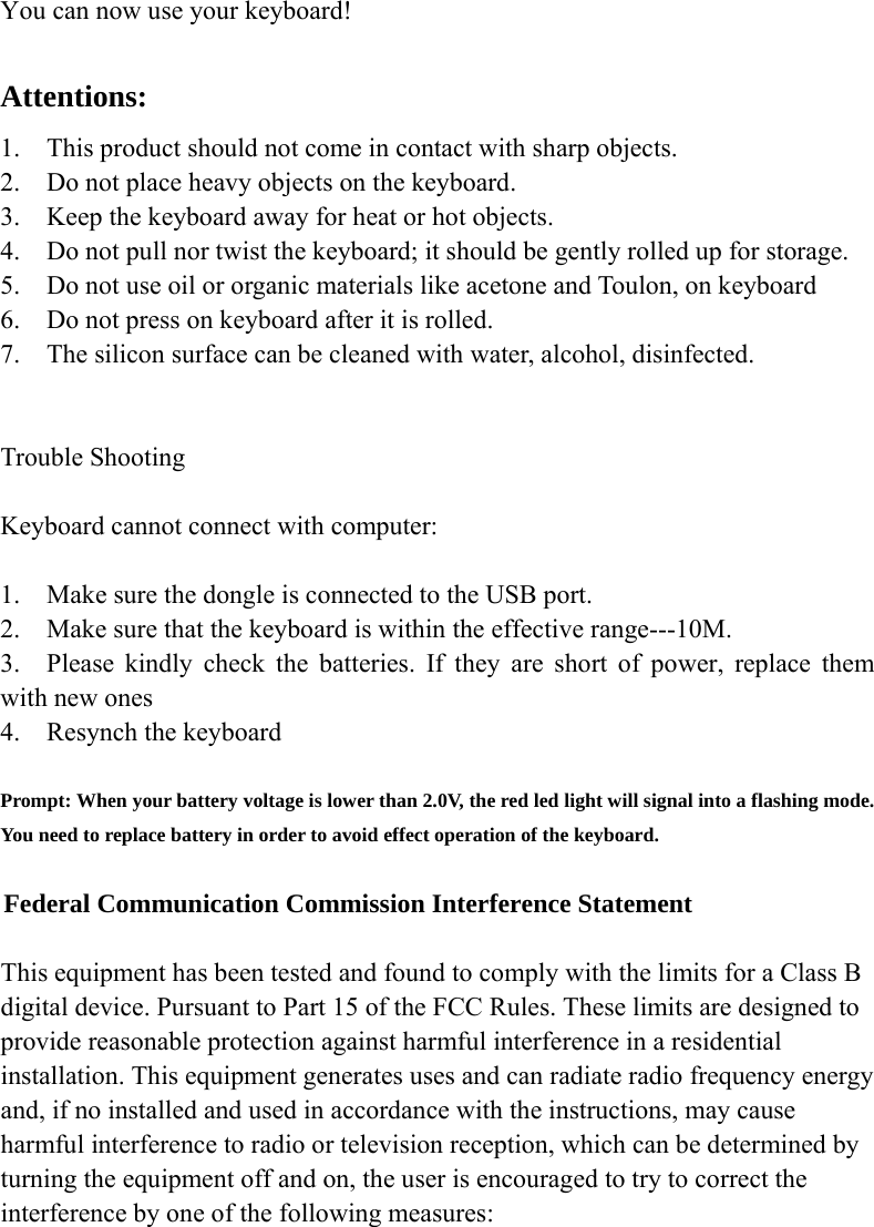  You can now use your keyboard!  Attentions: 1. This product should not come in contact with sharp objects. 2. Do not place heavy objects on the keyboard. 3. Keep the keyboard away for heat or hot objects. 4. Do not pull nor twist the keyboard; it should be gently rolled up for storage. 5. Do not use oil or organic materials like acetone and Toulon, on keyboard 6. Do not press on keyboard after it is rolled. 7. The silicon surface can be cleaned with water, alcohol, disinfected.   Trouble Shooting  Keyboard cannot connect with computer:  1. Make sure the dongle is connected to the USB port. 2.    Make sure that the keyboard is within the effective range---10M. 3.  Please kindly check the batteries. If they are short of power, replace them with new ones 4.    Resynch the keyboard  Prompt: When your battery voltage is lower than 2.0V, the red led light will signal into a flashing mode. You need to replace battery in order to avoid effect operation of the keyboard.  Federal Communication Commission Interference Statement  This equipment has been tested and found to comply with the limits for a Class B digital device. Pursuant to Part 15 of the FCC Rules. These limits are designed to provide reasonable protection against harmful interference in a residential installation. This equipment generates uses and can radiate radio frequency energy and, if no installed and used in accordance with the instructions, may cause harmful interference to radio or television reception, which can be determined by turning the equipment off and on, the user is encouraged to try to correct the interference by one of the following measures: 
