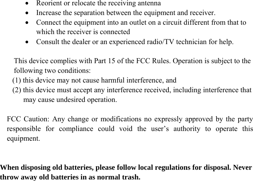  • Reorient or relocate the receiving antenna • Increase the separation between the equipment and receiver. • Connect the equipment into an outlet on a circuit different from that to which the receiver is connected • Consult the dealer or an experienced radio/TV technician for help.  This device complies with Part 15 of the FCC Rules. Operation is subject to the following two conditions:   (1) this device may not cause harmful interference, and    (2) this device must accept any interference received, including interference that          may cause undesired operation.  FCC Caution: Any change or modifications no expressly approved by the party responsible for compliance could void the user’s authority to operate this equipment.   When disposing old batteries, please follow local regulations for disposal. Never throw away old batteries in as normal trash.  