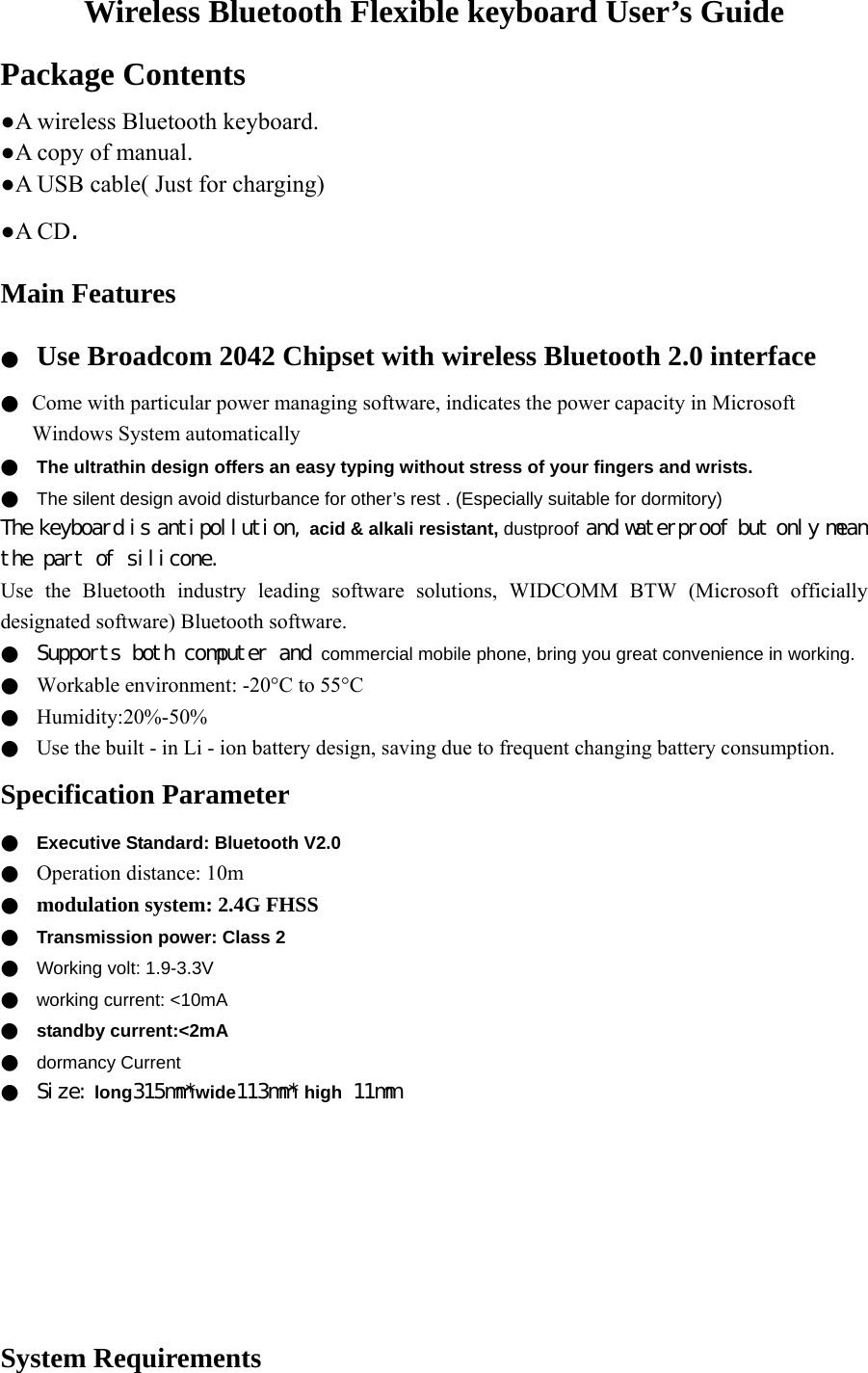 Wireless Bluetooth Flexible keyboard User’s Guide Package Contents ●A wireless Bluetooth keyboard. ●A copy of manual. ●A USB cable( Just for charging) ●A CD. Main Features ●  Use Broadcom 2042 Chipset with wireless Bluetooth 2.0 interface ●  Come with particular power managing software, indicates the power capacity in Microsoft Windows System automatically ●  The ultrathin design offers an easy typing without stress of your fingers and wrists. ●  The silent design avoid disturbance for other’s rest . (Especially suitable for dormitory) The keyboard is antipollution, acid &amp; alkali resistant, dustproof and waterproof but only mean the part of silicone. Use the Bluetooth industry leading software solutions, WIDCOMM BTW (Microsoft officially designated software) Bluetooth software. ●  Supports both computer and commercial mobile phone, bring you great convenience in working. ●  Workable environment: -20°C to 55°C ●  Humidity:20%-50% ●  Use the built - in Li - ion battery design, saving due to frequent changing battery consumption. Specification Parameter ●  Executive Standard: Bluetooth V2.0 ●  Operation distance: 10m ●  modulation system: 2.4G FHSS ●  Transmission power: Class 2 ●  Working volt: 1.9-3.3V ●  working current: &lt;10mA ●  standby current:&lt;2mA ●  dormancy Current ●  Size: long315mm*wide113mm* high 11mm        System Requirements 