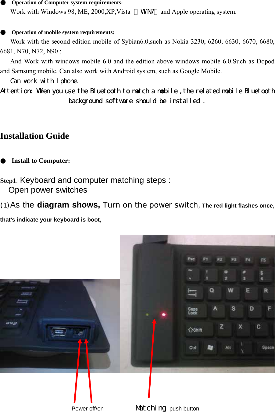  ●  Operation of Computer system requirements:  Work with Windows 98, ME, 2000,XP,Vista  ，WIN7，and Apple operating system.     ●  Operation of mobile system requirements:   Work with the second edition mobile of Sybian6.0,such as Nokia 3230, 6260, 6630, 6670, 6680, 6681, N70, N72, N90 ;   And Work with windows mobile 6.0 and the edition above windows mobile 6.0.Such as Dopod and Samsung mobile. Can also work with Android system, such as Google Mobile.    Can work with Iphone. Attention: When you use the Bluetooth to match a mobile ,the related mobile Bluetooth background software should be installed .  Installation Guide  ●  Install to Computer:    Step1. Keyboard and computer matching steps : Open power switches  (1)As the diagram shows, Turn on the power switch, The red light flashes once, that’s indicate your keyboard is boot,                                                                                      Power off/on           Matching push button       