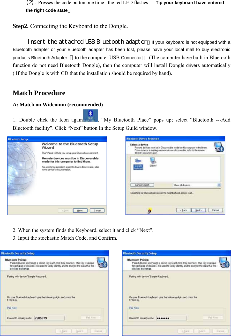 (2). Presses the code button one time , the red LED flashes ,   Tip your keyboard have entered the right code state｡  Step2. Connecting the Keyboard to the Dongle.  Insert the attached USB Bluetooth adapter（If your keyboard is not equipped with a Bluetooth adapter or your Bluetooth adapter has been lost, please have your local mall to buy electronic products Bluetooth Adapter ）to the computer USB Connector。  (The computer have built in Bluetooth function do not need Bluetooth Dongle), then the computer will install Dongle drivers automatically ( If the Dongle is with CD that the installation should be required by hand).  Match Procedure A: Match on Widcomm (recommended) 1. Double click the Icon again , “My Bluetooth Place” pops up; select “Bluetooth ---Add Bluetooth facility”. Click “Next” button In the Setup Guild window.           2. When the system finds the Keyboard, select it and click “Next”. 3. Input the stochastic Match Code, and Confirm.                